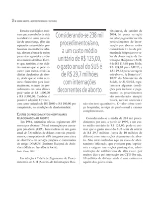 20   DOSSIÊ ABORTO – MORTES PREVENÍVEIS E EVITÁVEIS




        Estudos sociológicos mos-                                                   pitalares), de janeiro de
     tram que as condições de vida
     na cidade e o custo para cui-
                                                 Considerando-se 238 mil            2004, há pouca variação
                                                                                    no valor pago entre os três
     dar de uma criança, além das
     aspirações e necessidades pro-                procedimentos/ano,               procedimentos de inter-
                                                                                    venção por aborto: todos
     fissionais das mulheres urba-
     nas, elevam a busca de meios                   a um custo médio                consideram 01 dia de per-
                                                                                    manência hospitalar e o va-
     para evitar a gravidez e redu-                                                 lor da Autorização de In-
     zir o número de filhos. É cer-
     to que, também, é nas cida-
                                                  unitário de R$ 125,00,            ternação Hospitalar (AIH)
                                                                                    é de R$ 119,86 para Mola;
     des maiores que se pode re-
     correr com menos receio às
                                                  o gasto anual do SUS é            R$ 124,83 para AMIU; e
                                                                                    R$ 129,73 para curetagem
     clínicas clandestinas de abor-
     to, desde que se tenha o re-
                                                    de R$ 29,7 milhões              pós-aborto. A Portaria nº.
                                                                                    1027 do Ministério da
     curso financeiro para isso:
     atualmente, o preço do pro-
                                                     com internações                Saúde, de 31/05/02, regu-
                                                                                    lamenta algumas condi-
     cedimento em uma clínica
     pode variar de R$ 1.500,00
                                                  decorrentes de aborto             ções para inclusão e paga-
                                                                                    mento: os procedimentos
     a R$ 3.500,00. Também é                                                        são considerados atenção
     possível adquirir Cytotec,                                                     básica, aceitam anestesia e
     com custo variando de R$ 20,00 a R$ 100,00 por           não têm teto quantitativo. O valor cobre servi-
     comprimido, nas condições da clandestinidade.            ço hospitalar, serviço do profissional e exames
                                                              complementares.
     CUSTOS DE PROCEDIMENTOS HOSPITALARES
     RELACIONADOS AO ABORTO                                     Considerando-se a média de 238 mil proce-
        Em 1984, estatísticas oficiais registravam 259        dimentos por ano, a partir de 1999, a um cus-
     mortes por aborto e 174 mil internações por cureta-      to médio unitário de R$ 125,00, pode-se esti-
     gem pós-aborto (CPA). Isso resultou em um gasto          mar que o gasto anual do SUS seria da ordem
     anual de 7,6 milhões de dólares com tais procedi-        de R$ 29,7 milhões (cerca de 10 milhões de
     mentos, correspondendo a 8% dos gastos com a área        dólares) com internações decorrentes de abor-
     de obstetrícia em serviços próprios e conveniados        to. Não estão incluídos aqui os casos de abor-
     do antigo INAMPS (Instituto Nacional de Assis-           tamento infectado, que evoluem para septice-
     tência Médica e Previdência Social).                     mia e exigem internações prolongadas, admi-
     Fonte: Costa, 1993                                       nistração de antibióticos de alto custo por
                                                              muitos dias e até internação em CTI! Ou seja,
       Em relação à Tabela de Pagamento de Proce-             10 milhões de dólares ainda é uma estimativa
     dimentos do SIH (Sistema de Informações Hos-             aquém dos gastos reais.
 