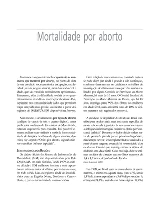 23



                   Mortalidade por aborto

    Buscamos compreender melhor quem são as mu-               Com relação às mortes maternas, com toda certeza
lheres que morrem por aborto, do ponto de vista            se pode dizer que ainda é grande a sub-notificação,
de sua condição socioeconômica (ocupação, escola-          conforme demonstram os cuidadosos trabalhos de
ridade, renda, origem étnica), além do estado civil e      investigação de óbitos maternos que vêm sendo rea-
idade, que são variáveis normalmente apresentadas.         lizados por alguns Comitês de Prevenção da Morte
Entretanto, além da dificuldade notória de se quan-        Materna, há mais de 10 anos. O Comitê Estadual de
tificarem com exatidão as mortes por aborto no País,       Prevenção da Morte Materna do Paraná, que há 15
deparamo-nos com ausência de dados que permitam            anos investiga quase 90% dos óbitos das mulheres
traçar um perfil mais preciso das mortes a partir dos      em idade fértil, ainda encontra cerca de 40% de óbi-
registros do DATASUS/SIM disponíveis na Internet.          tos maternos não registrados como tal.

   Nem mesmo o detalhamento por tipos de aborto                A condição de ilegalidade do aborto no Brasil con-
(códigos de causas de três e quatro dígitos), antes        tribui para ocultar ainda mais essa causa específica de
publicados nos livros de Estatísticas de Mortalidade,      morte relacionada à gravidez, às vezes mascarada entre
estavam disponíveis para consulta. Foi possível so-        as infecções ou hemorragias, ou entre os óbitos por “cau-
mente analisar essas variáveis a partir de bases especi-   sa mal definida”. Portanto, os dados oficiais podem ser-
ais de declarações de óbitos de alguns estudos, des-       vir de ponto de partida para o primeiro diagnóstico,
critos no Capítulo “Óbito por aborto, segundo fon-         mas sempre deverão ser complementados e analisados a
tes específicas ou bases especiais”.                       partir de uma pergunta essencial: há no município e/ou
                                                           estado um Comitê que investiga todos os óbitos de
SÉRIE HISTÓRICA POR REGIÕES                                mulheres em idade fértil? Caso não haja, deve-se esti-
   Os dados oficiais do Sistema de Informações de          mar um fator de correção para os óbitos maternos de
Mortalidade (SIM) são disponibilizados pelo DA-            1,4 a 1,7 vezes, dependendo do Estado.
TASUS/MS, em série histórica, desde 1979. Na últi-         Fonte: Laurenti, 2002.
ma década o SIM melhorou bastante e vem captan-
do um número maior de óbitos, por todas as causas,            Em 1998, no Brasil, entre as causas diretas de morte
em todo o País. Mas, os registros ainda são insatisfa-     materna, o aborto era a quarta causa, com 4,7%, sendo
tórios para as Regiões Norte, Nordeste e Centro-           1,3 % de abortos espontâneos e 3,4 % de provocados. A
Oeste, e para as áreas rurais de muitos estados.           eclâmpsia (21,2%), as síndromes hemorrágicas (12,4%)
 
