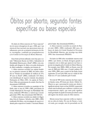 26   DOSSIÊ ABORTO – MORTES PREVENÍVEIS E EVITÁVEIS




      Óbitos por aborto, segundo fontes
        específicas ou bases especiais
        Os dados de óbitos maternos de “bases especiais”         pal de Saúde. Base denominada BAHIA; e
     são de menor abrangência do que o SIM, que é um                4. óbitos maternos ocorridos no estado do Para-
     sistema de base nacional, mas apresentam maior de-          ná entre 2000 e 2002, totalizando 360 casos, do
     talhamento, pois são as próprias declarações de óbi-        banco de dados do Comitê Estadual de Prevenção
     to, investigadas e analisadas por pesquisadores(as)         da Mortalidade Materna, que investiga raça desde
     e/ou Comitês de Prevenção de Mortes Maternas.               1993. Base denominada PARANÁ.

        Essas fontes já foram utilizadas como base para o es-       Os dados do SIM sobre mortalidade materna total
     tudo “Diferenciais Raciais nos Perfis e Indicadores de      (MM) e por aborto, no Brasil, divergem quando se
     Mortalidade Materna para o Brasil” (2004) e são cons-       comparam com os dados que aparecem nas bases es-
     tituídas pela listagem de óbitos e/ou pelas declarações     peciais investigadas pelos Comitês de Morte Materna.
     de óbitos analisadas e corrigidas, provenientes de:         Por exemplo, entre 2000 e 2002, no Paraná, eram 24
        1. óbitos maternos ocorridos nas capitais brasilei-      casos de MM pelo SIM, mas o Comitê analisou 22;
     ras, no primeiro semestre de 2002, dos dados coleta-        entre 1999 e 2001, para o estado de São Paulo, foram
     dos no “Estudo da mortalidade de mulheres de 10 a           registrados 72 casos pelo SIM, mas só a cidade de São
     49 anos no Brasil” (2002), totalizando 115 óbitos,          Paulo teve 37 casos analisados pelo Comitê.
     com identificação de raça/cor constante das próprias
     Declarações de Óbito (DO). As capitais de Natal e              Do total de 949 mortes maternas das bases especi-
     Porto Velho não participaram do estudo. Esta base foi       ais listadas acima, 89 foram por aborto (Tabela 11).
     denominada CAPITAIS;                                        Observe-se que o percentual de mortes por aborto é
        2. óbitos maternos ocorridos no município de São         significativamente maior na base BAHIA, requerendo
     Paulo, entre os anos de 1999 a 2001, procedentes do         estudo mais localizado para confirmar e esclarecer esse
     Comitê Municipal de Prevenção da Mortalidade Ma-            comportamento atípico, que tanto pode significar
     terna, totalizando 390 óbitos (a variável raça é investi-   maior gravidade do quadro de mortes por aborto como
     gada desde 1993). Base denominada SÃO PAULO;                sub-registro das demais causas de óbito materno.
        3. óbitos maternos ocorridos nas cidades de Alagoi-
     nhas, Feira de Santana e Salvador, entre 2000 e 2002,          Mesmo nessas bases especiais verifica-se impreci-
     totalizando 84 óbitos, com investigação de raça/cor re-     são na coleta de dados. No caso do Paraná, a variá-
     alizada pelos respectivos Comitês e Secretaria Munici-      vel renda, por exemplo, não foi preenchida em 10
 