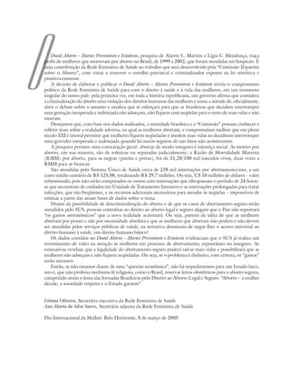 O       Dossiê Aborto – Mortes Preveníveis e Evitáveis, pesquisa de Alaerte L. Martins e Lígia C. Mendonça, traça
    perfis de mulheres que morreram por aborto no Brasil, de 1999 a 2002, que foram atendidas em hospitais. É
    uma contribuição da Rede Feminista de Saúde ao trabalho que será desenvolvido pela “Comissão Tripartite
    sobre o Aborto”, com vistas a remover o entulho patriarcal e criminalizador exposto na lei restritiva e
    punitiva existente.
        A decisão de elaborar e publicar o Dossiê Aborto – Mortes Preveníveis e Evitáveis revela o compromisso
    político da Rede Feminista de Saúde para com o direito à saúde e à vida das mulheres, em um momento
    singular do nosso país: pela primeira vez, em toda a história republicana, um governo afirma que considera
    a criminalização do aborto uma violação dos direitos humanos das mulheres e toma a atitude de, oficialmente,
    abrir o debate sobre o assunto e sinaliza que se esforçará para que as brasileiras que decidem interromper
    uma gestação inesperada e indesejada não adoeçam, não fiquem com seqüelas para o resto de suas vidas e não
    morram.
        Desejamos que, com base nos dados analisados, a sociedade brasileira e a “Comissão” possam conhecer e
    refletir mais sobre a realidade adversa, na qual as mulheres abortam, e compreendam melhor que em pleno
    século XXI é imoral permitir que mulheres fiquem seqüeladas e imolem suas vidas ao decidirem interromper
    uma gravidez inesperada e indesejada quando há meios seguros de tais fatos não acontecerem.
        A pesquisa permite uma constatação geral: abortar de modo inseguro é injustiça social. As mortes por
    aborto, em sua maioria, são de solteiras ou separadas judicialmente; a Razão de Mortalidade Materna
    (RMM) por aborto, para as negras (pardas e pretas), foi de 11,28/100 mil nascidos vivos, duas vezes a
    RMM para as brancas.
        São atendidas pelo Sistema Único de Saúde cerca de 238 mil internações por abortamento/ano, a um
    custo médio unitário de R$ 125,00, totalizando R$ 29,7 milhões. Ou seja, U$ 10 milhões de dólares – valor
    subestimado, pois não estão computados os custos com internações que ultrapassam o período de 24 horas:
    as que necessitam de cuidados em Unidade de Tratamento Intensivo e as internações prolongadas para tratar
    infecções, que são freqüentes, e os recursos adicionais necessários para atender às seqüelas – impossíveis de
    estimar a partir das atuais bases de dados sobre o tema.
        Diante da possibilidade de descriminalização do aborto e de que os casos de abortamento seguro serão
    atendidos pelo SUS, pessoas contrárias ao direito ao aborto legal e seguro alegam que o País não suportará
    “os gastos astronômicos” que a nova realidade acarretará. Ou seja, partem da idéia de que as mulheres
    abortam por prazer e não por necessidade absoluta e que as mulheres que abortam não podem e não devem
    ser atendidas pelos serviços públicos de saúde, na tentativa desumana de negar-lhes o acesso universal ao
    direito humano à saúde, um direito humano básico!
        Os dados contidos no Dossiê Aborto – Mortes Preveníveis e Evitáveis evidenciam que o SUS já realiza um
    investimento de vulto na atenção às mulheres em processo de abortamento, espontâneo ou inseguro. As
    estimativas revelam que a legalidade do abortamento seguro poderá salvar mais vidas e possibilitará que as
    mulheres não adoeçam e não fiquem seqüeladas. Ou seja, se o problema é dinheiro, com certeza, os “gastos”
    serão menores.
        Então, se não estamos diante de uma “questão econômica”, não há impedimentos para um Estado laico,
    isto é, que não professa nenhuma fé religiosa, como o Brasil, reservar leitos obstétricos para o aborto seguro,
    cumprindo assim o lema das Jornadas Brasileiras pelo Direito ao Aborto Legal e Seguro: “Aborto – a mulher
    decide, a sociedade respeita e o Estado garante”.


    Fátima Oliveira, Secretária executiva da Rede Feminista de Saúde
    Ana Maria da Silva Soares, Secretária adjunta da Rede Feminista de Saúde

    Dia Internacional da Mulher. Belo Horizonte, 8 de março de 2005
 