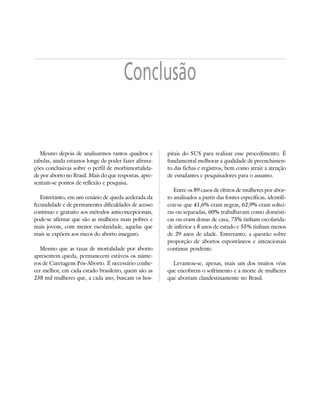 33



                                        Conclusão


   Mesmo depois de analisarmos tantos quadros e         pitais do SUS para realizar esse procedimento. É
tabelas, ainda estamos longe de poder fazer afirma-     fundamental melhorar a qualidade de preenchimen-
ções conclusivas sobre o perfil de morbimortalida-      to das fichas e registros, bem como atrair a atenção
de por aborto no Brasil. Mais do que respostas, apre-   de estudantes e pesquisadores para o assunto.
sentam-se pontos de reflexão e pesquisa.
                                                           Entre os 89 casos de óbitos de mulheres por abor-
   Entretanto, em um cenário de queda acelerada da      to analisados a partir das fontes específicas, identifi-
fecundidade e de permanentes dificuldades de acesso     cou-se que 41,6% eram negras, 62,9% eram soltei-
contínuo e gratuito aos métodos anticoncepcionais,      ras ou separadas, 60% trabalhavam como domésti-
pode-se afirmar que são as mulheres mais pobres e       cas ou eram donas de casa, 73% tinham escolarida-
mais jovens, com menor escolaridade, aquelas que        de inferior a 8 anos de estudo e 55% tinham menos
mais se expõem aos riscos do aborto inseguro.           de 29 anos de idade. Entretanto, a questão sobre
                                                        proporção de abortos espontâneos e intencionais
   Mesmo que as taxas de mortalidade por aborto         continua pendente.
apresentem queda, permanecem estáveis os núme-
ros de Curetagens Pós-Aborto. É necessário conhe-         Levantou-se, apenas, mais um dos muitos véus
cer melhor, em cada estado brasileiro, quem são as      que encobrem o sofrimento e a morte de mulheres
238 mil mulheres que, a cada ano, buscam os hos-        que abortam clandestinamente no Brasil.
 