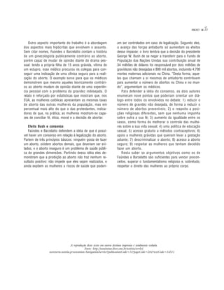 ANEXO 1   35

   Outro aspecto importante do trabalho é a abordagem             am ser controlados em caso de legalização. Segundo eles,
dos aspectos mais hipócritas que envolvem o assunto.              o avanço das forças antiaborto só aumentam os efeitos
Sem citar nomes, Faúndes e Barzelatto contam a história           desse impasse: o livro lembra que a decisão do presidente
de um ginecologista publicamente contrário ao aborto,             George W. Bush de se negar a transferir para o Fundo de
porém capaz de mudar de opinião diante do drama pes-              População das Nações Unidas sua contribuição anual de
soal: tendo a própria filha de 15 anos grávida, vítima de         34 milhões de dólares foi responsável por dois milhões de
um estupro, esse médico procurou os colegas para con-             gravidezes não desejadas e 800 mil abortos, incluindo 4.700
seguir uma indicação de uma clínica segura para a reali-          mortes maternas adicionais na China. “Desta forma, aque-
zação do aborto. O exemplo serve para que os médicos              les que chamam a si mesmos de antiaborto contribuem
demonstrem que mesmo aqueles teoricamente contrári-               para aumentar o número de abortos na China e no mun-
os ao aborto mudam de opinião diante de uma experiên-             do”, argumentam os médicos.
cia pessoal com o problema da gravidez indesejada. O                 Para defender a idéia do consenso, os dois autores
relato é reforçado por estatísticas que mostram que, nos          enumeram nove pontos que poderiam orientar um diá-
EUA, as mulheres católicas apresentam as mesmas taxas             logo entre todos os envolvidos no debate: 1) reduzir o
de aborto das outras mulheres da população, mas em                número de gravidez não desejada, de forma a reduzir o
percentual mais alto do que o das protestantes, indica-           número de abortos preveníveis; 2) o respeito a posi-
dores de que, na prática, as mulheres mostram-se capa-            ções religiosas diferentes, sem que nenhuma imponha
zes de conciliar fé, ética, moral e a decisão de abortar.         sobre outra a sua fé; 3) aumento da igualdade entre os
                                                                  sexos, como forma de melhorar o controle das mulhe-
   Efeito Bush e consenso                                         res sobre a sua vida sexual; 4) uma política de educação
   Faúndes e Barzelatto defendem a idéia de que é possí-          sexual; 5) acesso gratuito a métodos contraceptivos; 6)
vel haver um consenso em relação à legalização do aborto.         apoio a mulheres grávidas que queiram levar a gestação
Partem de três princípios básicos: ninguém gosta de fazer         adiante; 7) descriminalizar o aborto; 8) acesso a aborto
um aborto, existem abortos demais, que deveriam ser evi-          seguro; 9) respeitar as mulheres que tenham decidido
tados, e o aborto inseguro é um problema de saúde públi-          fazer um aborto.
ca de grandes dimensões. Partindo dessa idéia eles de-               Resta saber se argumentos objetivos como os de
monstram que a proibição ao aborto não traz nenhum re-            Faúndes e Barzelatto são suficientes para vencer precon-
sultado positivo: não impede que eles sejam realizados, e         ceitos, superar o fundamentalismo religioso e, sobretudo,
ainda expõem as mulheres a riscos de saúde que poderi-            respeitar o direito das mulheres ao próprio corpo.




                                  A reprodução deste texto em outros destinos impressos é totalmente vedada.
                                              Fonte: http://nominimo.ibest.com.br/notitia/servlet/
                 newstorm.notitia.presentation.NavigationServlet?publicationCode=1&pageCode=26&textCode=14511
 