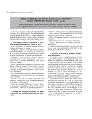 36   DOSSIÊ ABORTO – MORTES PREVENÍVEIS E EVITÁVEIS




                          ANEXO 2: RECOMENDAÇÕES DO IX FÓRUM INTERPROFISSIONAL ABORTAMENTO
                                  INSEGURO COMO FORMA DE VIOLÊNCIA CONTRA A MULHER

                      Aníbal Faúndes, Professor Titular de Obstetrícia da UNICAMP e Coordenador do Comitê de Direitos
                  Sexuais e Reprodutivos da Federação Latino-americana de Sociedades de Ginecologia e Obstetrícia (FLASOG).


        O IX Fórum, realizado em Guarulhos-SP (9 e 10 de                · Melhorar a informação sobre sexualidade e contracepção;
     setembro, 2004), foi organizado pela Área Técnica de               · Facilitar o acesso aos anticoncepcionais de alta eficácia,
     Saúde da Mulher do Ministério da Saúde, FEBRASGO,                  incluindo Contracepção de Emergência;
     Rede Nacional Feminista de Saúde, Direitos Sexuais e               · Tomar medidas para acelerar o empoderamento das
     Reprodutivos e Cemicamp. Suas recomendações foram:                 mulheres;
                                                                        · Realizar treinamento para humanizar o atendimento;
         1. Como melhorar o acesso e a qualidade do atendi-             · Divulgar a Norma Técnica de Atenção Humanizada ao
     mento ao abortamento permitido por lei no Brasil                   Abortamento; e
     · Incluir o atendimento às vítimas de violência na pontua-         · Fortalecer os Comitês de Prevenção da Mortalidade Ma-
     ção para classificação do hospital;                                terna e outras formas de incentivos do Ministério da Saú-
     · Fazer gestão, junto aos Conselhos de Saúde e de Defesa           de e Secretarias de Estado da Saúde.
     dos Direitos da Mulher, para O exercício do controle soci-
     al, no que tange ao cumprimento da legislação e a implan-              3. Mudanças desejáveis na legislação brasileira
     tação das normatizações do Ministério da Saúde (MS);               sobre abortamento
     · Assegurar o suprimento dos insumos, incluindo                        É necessário revisar a legislação, para descriminalizar
     misoprostol, instrumentais de aspiração manual intra-              o abortamento, pois a sua criminalização não é eficaz para
     uterino (AMIU) e métodos contraceptivos, para uso no               evitá-lo, não resolve esse grave problema de saúde públi-
     pós-aborto imediato;                                               ca e traz um custo social muito elevado. Entre os funda-
     · Garantir o treinamento das equipes de profissionais nas          mentos éticos e constitucionais que justificam mudar a
     técnicas médicas e cirúrgicas de interrupção da gravidez;          lei atual sobre aborto incluiu-se o de não poder criminalizar
     · Divulgar, para todos os serviços, o consenso sobre a             nenhuma conduta social, fazendo-se crer que o problema
     interrupção medicamentosa da gravidez e prover sua apli-           está resolvido, em face da mera existência de uma lei re-
     cação nos serviços;                                                pressiva. No caso do aborto, a manutenção de sua
     · Criar estratégias para que a técnica de indução do aborto        criminalização não tem tido nenhuma eficácia e represen-
     e o esvaziamento uterino sejam dominadas por todos(as)             ta uma forma inaceitável de solução meramente formal do
     os(as) obstetras;                                                  problema, apenas para satisfazer a opinião pública.
     · Fomentar parcerias do Ministério da Saúde com                        A descriminalização do abortamento pode ser obtida
     FEBRASGO, Universidades, IPAS, Rede Feminista de Saú-              pela revogação dos artigos 124 e 126 do Código Penal,
     de, BEMFAM e outras ONGs; e                                        ou mediante argumentação da inconstitucionalidade des-
     · Elaborar uma resolução do Conselho Federal de Medici-            tes dispositivos ao Supremo Tribunal Federal, alegando-
     na que contemple a questão do aborto previsto em lei e             se violação e descumprimento de preceito constitucio-
     que normatize a interrupção da gravidez prevista em lei.           nal. Como alternativa, pode-se propor ampliação do arti-
                                                                        go 128 do Código Penal (excludente de licitude), abran-
        2. Medidas que devem ser implantadas para preve-                gendo-se a proteção da saúde física e mental das mulhe-
     nir e atender com dignidade aos abortamentos provo-                res e a interrupção de gestações nos casos de
     cados                                                              malformações fetais graves.
 
