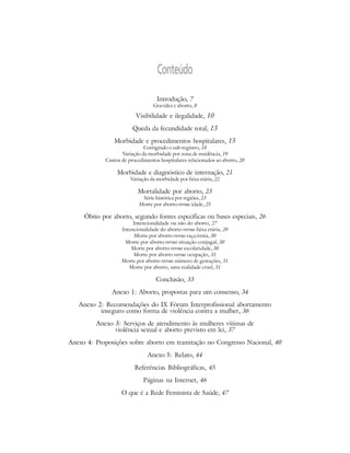 Conteúdo
                                   Introdução, 7
                                 Gravidez e aborto, 8

                         Visibilidade e ilegalidade, 10

                        Queda da fecundidade total, 13
                Morbidade e procedimentos hospitalares, 15
                             Corrigindo o sub-registro, 18
                   Variação da morbidade por zona de residência, 19
            Custos de procedimentos hospitalares relacionados ao aborto, 20

                 Morbidade e diagnóstico de internação, 21
                       Variação da morbidade por faixa etária, 22

                          Mortalidade por aborto, 23
                            Série histórica por regiões, 23
                           Morte por aborto versus idade, 25

     Óbito por aborto, segundo fontes específicas ou bases especiais, 26
                        Intencionalidade ou não do aborto, 27
                   Intencionalidade do aborto versus faixa etária, 29
                         Morte por aborto versus raça/etnia, 30
                    Morte por aborto versus situação conjugal, 30
                       Morte por aborto versus escolaridade, 30
                        Morte por aborto versus ocupação, 31
                   Morte por aborto versus número de gestações, 31
                      Morte por aborto, uma realidade cruel, 31

                                   Conclusão, 33
               Anexo 1: Aborto, propostas para um consenso, 34
   Anexo 2: Recomendações do IX Fórum Interprofissional abortamento
          inseguro como forma de violência contra a mulher, 36
         Anexo 3: Serviços de atendimento às mulheres vítimas de
               violência sexual e aborto previsto em lei, 37
Anexo 4: Proposições sobre aborto em tramitação no Congresso Nacional, 40

                               Anexo 5: Relato, 44
                         Referências Bibliográficas, 45
                             Páginas na Internet, 46

                   O que é a Rede Feminista de Saúde, 47
 