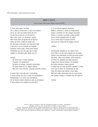 44   DOSSIÊ ABORTO – MORTES PREVENÍVEIS E EVITÁVEIS




                                                              ANEXO 5: RELATO
                                                Autora: Rubia Paula Fraga (Rapper do grupo RPW)


     É muito fácil culpar, me taxar                                          A ré no tribunal pedindo clemência
     Pôr o dedo na minha cara vir aqui me condenar                           Médico, enfermeiro, todos me desprezando
     Só eu sei a dor que existe dentro de mim                                Sentia o demônio no meu sangue brincando
     Só não sei se essa dor um dia terá fim                                  Olhava o crucifixo na parede e pedia perdão
     Meu corpo curou, se recuperou, passou                                   Estou sendo castigada pela má ação?
     Mas minha alma da agonia não se libertou                                Se eu morrer aqui foi porque mereci?
     Cenas de horror, medo em tempo real                                     Na fé que fui criada não há espaço pra mim
     Se não fosse a boa alma meu final seria fatal
     O dia raiou e eu no corredor do hospital                                (refrão)
     Expiando minha culpa, minha pena capital
     Condenada sem juiz por algo que eu quis                                 Enfraquecida, abalada só me restava rezar
     Jogada ao abandono pelo aborto que fiz!                                 Uma noite e um dia sem ninguém pra me ajudar
                                                                             Passou uma enfermeira, eu pedi pra tomar banho
     (refrão)                                                                Ela parou, olhou meu estado, achou estranho
         Só queria que o tempo passasse,                                     Se fosse um pesadelo que logo passasse
         ninguém me condenasse,                                              A água meu remorso levasse, me aliviasse
         Achasse um escape, ninguém comentasse                               No banho desmaiei, depois acordei
         Só quem sentiu fui eu, alguém faleceu                               O lençol não era mais vermelho, agradeci e chorei
         Não teve o que mereceu, desculpa somente a Deus!                    Creio que se Deus me condenasse de fato
                                                                             Hoje não estaria aqui dando o meu relato
     O prazer falou mais alto que a consciência                              Mas nem todas sobrevivem pra ter o que contar
     E nessa sobrou pra mim o preço da conseqüência                          Até quando a Igreja e o Estado isso vão ignorar?
     Desesperada e só, tomei uma providência
     Só me lembro dando entrada na sala de emergência                        (refrão)
     A ficha médica virou boletim de ocorrência




                              Música criada no Seminário “Hip Hop Mandando Fechado em Saúde e Sexualidade”,
                                       realizado nos dias 14, 15 e 16 de janeiro de 2005, no Rio de Janeiro.
                 Projeto: “Discutindo Direitos Sexuais e Direitos Reprodutivos com mulheres e homens jovens da cultura Hip Hop”.
              Realização: Núcleo de Juventude da CEMINA (www.cemina.org.br) e Rede Jovens Brasil (www.redejovensbrasil.org.br).
                Apoio: SPM (Secretaria Especial de Políticas para Mulheres) e IWHC (International Women Health Coalition).
 