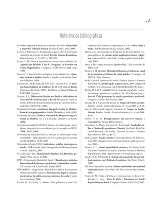45


                                               Referências bibliográficas
Conselho Regional de Medicina do Estado da Bahia. Anencefalia            Comissão de Cidadania e Reprodução (CCR). Olhar sobre a
   e Supremo Tribunal Federal. Brasília: Letras Livres, 2004.            mídia. Belo Horizonte: Mazza Edições, 2002.
Corrêa, S. & Freitas, A. Atualizando os dados sobre a interrupção     Pereira, I. G. Apresentação do Programa de aborto legal nos hos-
   voluntária da gravidez no Brasil. Revista Estudos Feministas,         pitais públicos. In: Aborto legal: implicações éticas e religio-
   Rio de Janeiro, nº. 2, 1997. p. 389-395.                              sas, Cadernos CDD, São Paulo: Católicas pelo Direito de De-
Costa, A. M. Direitos reprodutivos: riscos e encruzilhadas. In:          cidir, 2002.
   Apostila do Módulo V do 8º. Programa de Estudos em                 Petry, A. Do castigo ao amparo. Revista Veja, 15 de dezembro de
   Saúde Reprodutiva. Campinas: NEPO/UNICAMP, maio                       2004, p.58.
   1999.                                                              Pizarro, A. M. Aborto y Mortalidad Materna: problema de salud
Jarschel, H. Aspectos ético-teológicos sobre o aborto, In: Quan-         de las mujeres, problema de salud pública. Nicaragua: SI
   do a paciente é mulher. Brasília: Conselho Nacional dos Direi-        MUJER, 2004 (mimeo).
   tos da Mulher, 1989.                                               Rede Nacional Feminista de Saúde, Direitos Sexuais e Direitos
Laurenti, R.; Mello Jorge, M A. H. P. D.; Gotlieb, S. L. D. Estu-        Reprodutivos. Aborto legal e seguro, folheto, 2004 (disponível
   do da mortalidade de mulheres de 10 a 49 anos no Brasil.              em http://www.redesaude.org.br/html/folheto28set 04.html).
   Ministério da Saúde, OPAS, Faculdade de Saúde Pública da           Rocha, M. I. B. & Andalaft Neto, J. A questão do aborto – aspec-
   USP 2002. (mimeo).
        ,                                                                tos clínicos, legislativos e políticos. In: Elza Berquó (org.):
Martins, A. L. Diferenciais Raciais nos Perfis e Indicadores de          Sexo & Vida: panorama da saúde reprodutiva no Brasil.
   Mortalidade Materna para o Brasil. Pesquisa do Departa-               Campinas: Editora da Unicamp, 2003.
   mento de Desenvolvimento Internacional do Governo do Rei-          Rosado, M. J. A quem cabe decidir. In: Toques de Saúde: Aborto.
   no Unido (DFID/UK), 2004.                                             Paraíba: Cunhã – Coletivo Feminista, nº. 4, out 2004. p15-18.
Ministério da Saúde. Assistência Integral à Saúde da Mulher:          Saar. E. Aborto no Congresso Nacional. In: Toques de Saúde:
   bases de Ação programática. Brasília: Ministério da Saúde, 1985.      Aborto. Paraíba: Cunhã – Coletivo Feminista, nº. 4, out 2004.
Ministério da Saúde. Política Nacional de Atenção Integral à             p9-11.
   Saúde da Mulher, vol. 1 e 2. Brasília: Ministério da Saúde,        Soares, V. M. N. Desigualdades em direitos sexuais e
   2004.                                                                 reprodutivos. Paraná: 2004 (mimeo).
Ministério da Saúde/DATASUS, Sistema de Informações Hospi-            Sorrentino, S. Aborto Inseguro. In: RedeSaúde: Saúde da Mu-
   talares, disponível em www.datasus.gov.br, acessado em 08/12/         lher e Direitos Reprodutivos – Dossiês. São Paulo: Rede Na-
   2004 e 18/01/2005.                                                    cional Feminista de Saúde, Direitos Sexuais e Direitos
Ministério da Saúde/DATASUS, Sistema de Informações sobre                Reprodutivos, 2001, p. 41-72.
   mortalidade – SIM, disponível em www.datasus.gov.br, acessado      Sueli Carneiro. Ainda o aborto. Correio Braziliense, 05 de feverei-
   em 08/12/2004 e 18/01/2005.                                           ro de 2005 (disponível em www.forum.direitos.org.br/?q=node/
Ministério da Saúde/OPAS. Indicadores e dados básicos para a             view/2685).
   saúde – IDB. Brasília: Rede Interagencial de Informações para      Tanaka, A. C. Dossiê mortalidade materna. São Paulo: Rede
   a Saúde (RIPSA), 2003.                                                Nacional Feminista de Saúde, Direitos Sexuais e Direitos
O Globo, seção País. Planejamento familiar: CNBB critica go-             Reprodutivos, 2001 (disponível em www.redesaude.org.br).
   verno. 30 de janeiro de 2005.                                      Tanaka, A. C. & Mitsuiki, L. Estudo da magnitude da mortali-
OMS – Organização Mundial de Saúde. Classificação estatística            dade materna em 15 cidades brasileiras. São Paulo: Unicef,
   internacional de doenças e problemas relacionados à saúde,            1999.
   10ª. revisão, vol. 1, São Paulo: Edusp, 1993.                      The Alan Guttmacher Institute. Aborto clandestino: una realidad
OMS/IWHC – Organização Mundial de Saúde & International                  latinoamericana. Nova York: The Alan Guttmacher Institute,
   Women’s Health Coalition. Abortamento Seguro: orienta-                1994.
   ção técnica e de políticas para os sistemas de saúde, Campi-       Vieira, E. M. Políticas Públicas e Contracepção no Brasil. In:
   nas: Cemicamp, 2004.                                                  Berquó, E. (org.). Sexo & Vida – Panorama da Saúde
Pazello, M. & Corrêa, S. Aborto. Mais polémicas à vista!. In:            Reprodutiva no Brasil. Campinas: Editora UNICAMP 2003.   ,
 