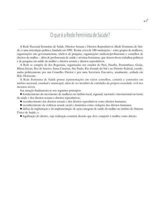 47


                             O que é a Rede Feminista de Saúde?
   A Rede Nacional Feminista de Saúde, Direitos Sexuais e Direitos Reprodutivos (Rede Feminista de Saú-
de) é uma articulação política, fundada em 1991. Reúne cerca de 180 instituições – entre grupos de mulheres,
organizações não governamentais, núcleos de pesquisa, organizações sindicais/profissionais e conselhos de
direitos da mulher – além de profissionais de saúde e ativistas feministas, que desenvolvem trabalhos políticos
e de pesquisa em saúde da mulher e direitos sexuais e direitos reprodutivos.
   A Rede se compõe de dez Regionais, organizadas nos estados do Pará, Paraíba, Pernambuco, Goiás,
Minas Gerais, Rio de Janeiro, Santa Catarina, São Paulo, Rio Grande do Sul e no Distrito Federal, coorde-
nadas politicamente por um Conselho Diretor e por uma Secretaria Executiva, atualmente, sediada em
Belo Horizonte.
   A Rede Feminista de Saúde possui representações em vários conselhos, comitês e comissões em
âmbito nacional, estadual e municipal, além de ser membro de entidades da própria sociedade civil nos
mesmos níveis.
   Sua atuação fundamenta-se nos seguintes princípios:
      fortalecimento do movimento de mulheres no âmbito local, regional, nacional e internacional em torno
da saúde e dos direitos sexuais e direitos reprodutivos;
      reconhecimento dos direitos sexuais e dos direitos reprodutivos como direitos humanos;
      reconhecimento da violência sexual, racial e doméstica como violações dos direitos humanos;
      defesa da implantação e da implementação de ações integrais de saúde da mulher no âmbito do Sistema
Único de Saúde; e
      legalização do aborto, cuja realização constitui decisão que deve competir à mulher como direito.
 