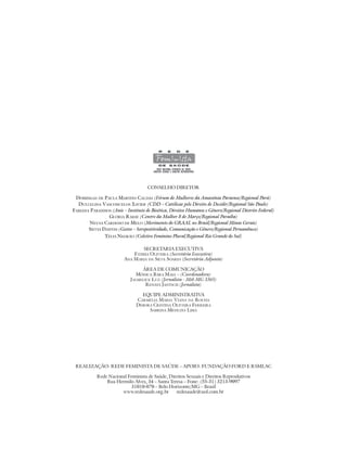 CONSELHO DIRETOR

 DOMINGAS DE PAULA MARTINS CALDAS (Fórum de Mulheres da Amazônia Paraense/Regional Pará)
  DULCELINA VASCONCELOS XAVIER (CDD – Católicas pelo Direito de Decidir/Regional São Paulo)
FABIANA PARANHOS (Anis – Instituto de Bioética, Direitos Humanos e Gênero/Regional Distrito Federal)
                 GLÓRIA RABAY (Centro da Mulher 8 de Março/Regional Paraíba)
       NEUSA CARDOSO DE MELO (Movimento do GRAAL no Brasil/Regional Minas Gerais)
       SILVIA DANTAS (Gestos – Soropositividade, Comunicação e Gênero/Regional Pernambuco)
               TÉLIA NEGRÃO (Coletivo Feminino Plural/Regional Rio Grande do Sul)

                                 SECRETARIA EXECUTIVA
                             FÁTIMA OLIVEIRA (Secretária Executiva)
                         ANA MARIA DA SILVA SOARES (Secretária Adjunta)

                                 ÁREA DE COMUNICAÇÃO
                               MÔNICA BARA MAIA – (Coordenadora)
                            JALMELICE LUZ (Jornalista - Mtb MG 3365)
                                   RENATA JANTSCH (Jornalista)

                                 EQUIPE ADMINISTRATIVA
                               CARMÉLIA MARIA VIANA DA ROCHA
                               DÉBORA CRISTINA OLIVEIRA FERREIRA
                                    SABRINA MENEZES LIMA




 REALIZAÇÃO: REDE FEMINISTA DE SAÚDE – APOIO: FUNDAÇÃO FORD E RSMLAC

           Rede Nacional Feminista de Saúde, Direitos Sexuais e Direitos Reprodutivos
               Rua Hermilo Alves, 34 – Santa Teresa – Fone: (55-31) 3213-9097
                          31010-070 – Belo Horizonte/MG – Brasil
                      www.redesaude.org.br      redesaude@uol.com.br
 