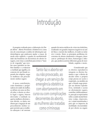 Introdução


    A pesquisa realizada para a elaboração do Dos-      quando há meios médicos de evitar tais desfechos,
siê Aborto – Mortes Preveníveis e Evitáveis teve como   resultando em grandes impactos negativos na saú-
área de concentração a análise de informações epi-      de física e mental das mulheres, levando-as inclu-
demiológicas que pudessem ajudar a traçar, de           sive à morte. Entre os principais problemas de-
modo mais explícito, o quadro de morbimortali-          correntes do aborto clandestino e inseguro, desta-
dade das brasileiras em decorrência do aborto in-       cam-se: perfuração do útero, hemorragia e infec-
seguro, com vistas a contribuir para retirar o “man-    ção, que podem acarretar diferentes graus de mor-
to de vergonha” que reco-                                                       bidade, seqüelas e morte.
bre estes episódios no âm-
bito familiar e a evidenciar                                                           Considerando que
a crueldade que significa, no
contexto de um Estado se-
                                   Tanto faz o aborto ser                      os direitos reprodutivos
                                                                               integram os direitos hu-
parado das religiões, negar
às mulheres um procedi-
                                    ou não provocado, ao                       manos e que o direito de
                                                                               decidir sobre o próprio
mento médico seguro.
                                   chegar a um serviço de                      corpo precisa ser aceito e
                                                                               respeitado, na medida em
    A nossa contribuição,
como feministas e pesqui-          emergência obstétrica                       que o Estado nega prote-
                                                                               ção aos direitos reprodu-
sadoras de saúde da mulher,
ao debate em curso no Bra-          com abortamento em                         tivos, incluindo o acesso
                                                                               ao abortamento seguro,
sil sobre o direito ao abor-                                                   contribui, deliberadamen-
to legal e seguro, buscou
desvendar a realidade na
                                 curso ou com complicações                     te, para que as repercussões
                                                                               sobre a saúde mental femi-
qual as mulheres abortam e,
sem dúvida, os dados nos
                                   decorrentes do aborto,                      nina (culpa, depressão,
                                                                               etc.) sejam maximizadas e
dizem que a negação de um
procedimento médico se-
                                  as mulheres são tratadas                     para que os impactos da
                                                                               morbidade e da mortalida-
guro permite que as mulhe-
res adoeçam e até morram
                                      como criminosas                          de por aborto na organi-
 