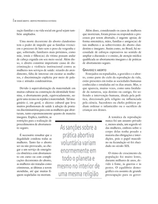 8   DOSSIÊ ABORTO – MORTES PREVENÍVEIS E EVITÁVEIS




    zação familiar e na vida social em geral sejam tam-            Além disso, considerando os casos de mulheres
    bém ampliados.                                              que morreram, foram presas ou respondem a pro-
                                                                cessos por terem abortado, é urgente apoiar, de
       Uma morte decorrente do aborto clandestino               forma sistemática, mães, famílias e amigos(as) de
    tem o poder de impedir que as famílias vivenci-             tais mulheres e as sobreviventes do aborto clan-
    em o processo de luto sem o peso da vergonha e              destino e inseguro. Assim como, no Brasil, há ne-
    que, sobretudo, familiares mais próximos, como              cessidade de esforços expressivos no sentido de
    mãe, irmãs e filhos(as) da vítima possam andar              ampliar a discussão e o ensino, de atenção médica
    de cabeça erguida em seu meio social. Além dis-             qualificada ao abortamento inseguro e de práticas
    so, o aborto constitui importante causa de dis-             de abortamento seguro.
    criminação e violência institucional contra as
    mulheres nos serviços de saúde: retardo do aten-            GRAVIDEZ E ABORTO
    dimento, falta de interesse em escutar as mulhe-               Festejados ou repudiados, a gravidez e o abor-
    res, e discriminação explícita por meio de pala-            to, como parte do ciclo da reprodução da vida,
    vras e atitudes condenatórias.                              estão presentes em todas as sociedades humanas
                                                                conhecidas e estudadas até os dias atuais. Mas, o
       Devido à supervalorização da maternidade em              que aparecia, muitas vezes, como uma fatalida-
    muitas culturas na construção da identidade femi-           de da natureza, seja destino ou castigo, foi so-
    nina, o abortamento pode, equivocadamente, su-              frendo a intervenção humana, ditada pela polí-
    gerir uma recusa ou repulsa à maternidade. Tal ima-         tica, direcionada pela religião ou influenciada
    ginário é, em geral, o alicerce cultural que leva           pela ciência. Sacerdotes ou chefes políticos po-
    muitos profissionais de saúde à adoção de postu-            diam ordenar o infanticídio ou o sacrifício de
    ras discriminatórias para com as mulheres que abor-         crianças aos deuses.
    taram, tanto espontaneamente quanto de maneira
    insegura. Explica, também, as                                                     A temática da reprodução
    restrições para a realização de                                                nunca foi um assunto privado
    procedimentos de abortamen-                                                    e, menos ainda, um segredo só
    to seguro.                                        As sanções sobre a           das mulheres, embora sobre o
                                                                                   corpo delas tenha pesado a
       É necessário ressaltar que a
    ilegalidade condena todas as
                                                       prática abortiva            maioria das obrigações e inter-
                                                                                   dições, pois o papel masculi-
    mulheres. Tanto faz o aborto
    ser ou não provocado, ao che-
                                                      voluntária variam            no na fecundação só foi eluci-
                                                                                   dado no século XIX.
    gar a um serviço de emergên-
    cia obstétrica com abortamen-                     enormemente em                 O ritmo de crescimento da
    to em curso ou com compli-
    cações decorrentes do aborto,                      todo o planeta e            população foi muito lento,
                                                                                   durante milhares de anos, de-
    as mulheres são tratadas como                                                  vido à fome, às guerras e às
    criminosas, as últimas a serem                   mesmo no interior de          pestes. O equilíbrio demo-
    atendidas, até que muitas fi-                                                  gráfico era assunto de grande
    quem seqüeladas ou morram.                       uma mesma religião            preocupação para os gover-
 