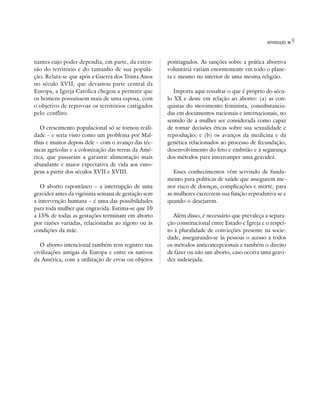 INTRODUÇÃO   9

nantes cujo poder dependia, em parte, da exten-      pontiagudos. As sanções sobre a prática abortiva
são do território e do tamanho de sua popula-        voluntária variam enormemente em todo o plane-
ção. Relata-se que após a Guerra dos Trinta Anos     ta e mesmo no interior de uma mesma religião.
no século XVII, que devastou parte central da
Europa, a Igreja Católica chegou a permitir que         Importa aqui ressaltar o que é próprio do sécu-
os homens possuíssem mais de uma esposa, com         lo XX e deste em relação ao aborto: (a) as con-
o objetivo de repovoar os territórios castigados     quistas do movimento feminista, consubstancia-
pelo conflito.                                       das em documentos nacionais e internacionais, no
                                                     sentido de a mulher ser considerada como capaz
   O crescimento populacional só se tornou reali-    de tomar decisões éticas sobre sua sexualidade e
dade – e seria visto como um problema por Mal-       reprodução; e (b) os avanços da medicina e da
thus e muitos depois dele – com o avanço das téc-    genética relacionados ao processo de fecundação,
nicas agrícolas e a colonização das terras da Amé-   desenvolvimento do feto e embrião e à segurança
rica, que passaram a garantir alimentação mais       dos métodos para interromper uma gravidez.
abundante e maior expectativa de vida aos euro-
peus a partir dos séculos XVII e XVIII.                 Esses conhecimentos vêm servindo de funda-
                                                     mento para políticas de saúde que assegurem me-
   O aborto espontâneo – a interrupção de uma        nor risco de doenças, complicações e morte, para
gravidez antes da vigésima semana de gestação sem    as mulheres exercerem sua função reprodutiva se e
a intervenção humana – é uma das possibilidades      quando o desejarem.
para toda mulher que engravida. Estima-se que 10
a 15% de todas as gestações terminam em aborto         Além disso, é necessário que prevaleça a separa-
por razões variadas, relacionadas ao zigoto ou às    ção constitucional entre Estado e Igreja e o respei-
condições da mãe.                                    to à pluralidade de convicções presente na socie-
                                                     dade, assegurando-se às pessoas o acesso a todos
   O aborto intencional também tem registro nas      os métodos anticoncepcionais e também o direito
civilizações antigas da Europa e entre os nativos    de fazer ou não um aborto, caso ocorra uma gravi-
da América, com a utilização de ervas ou objetos     dez indesejada.
 
