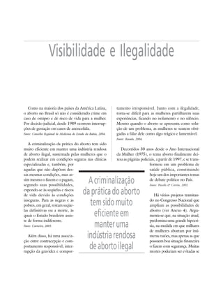 10   DOSSIÊ ABORTO – MORTES PREVENÍVEIS E EVITÁVEIS




                         Visibilidade e Ilegalidade


        Como na maioria dos países da América Latina,                 tamento irresponsável. Junto com a ilegalidade,
     o aborto no Brasil só não é considerado crime em                 torna-se difícil para as mulheres partilharem suas
     caso de estupro e de risco de vida para a mulher.                experiências, ficando no isolamento e no silêncio.
     Por decisão judicial, desde 1989 ocorrem interrup-               Mesmo quando o aborto se apresenta como solu-
     ções de gestação em casos de anencefalia.                        ção de um problema, as mulheres se sentem obri-
     Fonte: Conselho Regional de Medicina do Estado da Bahia, 2004.   gadas a falar dele como algo trágico e lamentável.
                                                                      Fonte: Rosado, 2004.
        A criminalização da prática do aborto tem sido
     muito eficiente em manter uma indústria rendosa                    Decorridos 30 anos desde o Ano Internacional
     de aborto ilegal, sustentada pelas mulheres que o                da Mulher (1975), o tema aborto finalmente dei-
     podem realizar em condições seguras nas clínicas                 xou as páginas policiais, a partir de 1997, e se trans-
     especializadas e, também, por                                                         formou em um problema de
     aquelas que não dispõem des-                                                          saúde pública, constituindo
     sas mesmas condições, mas as-                                                         hoje um dos importantes temas
     sim mesmo o fazem e o pagam,
     segundo suas possibilidades,
                                                        A criminalização                   de debate político no País.
                                                                                             Fonte: Pazello & Corrêa, 2002.
     expondo-se às seqüelas e riscos
     de vida devido às condições                      da prática do aborto                      Há vários projetos tramitan-
     inseguras. Para as negras e as
     pobres, em geral, restam seqüe-                    tem sido muito                       do no Congresso Nacional que
                                                                                             ampliam as possibilidades de
     las definitivas ou a morte, às
     quais o Estado brasileiro assis-                     eficiente em                       aborto (ver Anexo 4). Argu-
                                                                                             menta-se que, na situação atual,
     te de forma indiferente.                                                                predomina uma grande hipocri-
     Fonte: Carneiro, 2005.                               manter uma                         sia, na medida em que milhares
                                                                                             de mulheres abortam por inú-
       Além disso, há uma associa-
     ção entre contracepção e com-
                                                       indústria rendosa                     meras razões, mas apenas as que
                                                                                             possuem boa situação financeira
     portamento responsável; inter-
     rupção da gravidez e compor-
                                                        de aborto ilegal                     o fazem com segurança. Muitas
                                                                                             mortes poderiam ser evitadas se
 