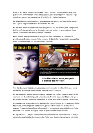 O que se lê a seguir, enquanto a revista vai à Justiça em busca do direito líquido e certo de
publicar uma entrevista com um cidadão que acusa, e diz ter como provar, é o estilo e algo
mais de um homem que quer governar 170 milhões de cidadãos brasileiros.
CartaCapital confia na Justiça e tem a certeza de que seus leitores, em breve, terão acesso a
esse capítulo pregresso da história de Garotinho. Aos fatos.
No dia 24 de abril, CartaCapital conversou pela primeira vez, por telefone, com o empresário
Guilherme Freire, que afirmava ter denúncias, e provas, contra o ex-governador do Rio de
Janeiro e candidato à Presidência, Anthony Garotinho.
Freire afirmou ter provas também de seu passado como colaborador de campanha do
presidenciável. E relatou negócios feitos em nome de Garotinho. Freire disse ter resolvido falar
como forma de proteger sua vida e a dos seus familiares.
Três dias depois, no Rio de Janeiro, deu-se o primeiro encontro do editor Flávio Lobo com o
empresário. A conversa, num prédio em Ipanema, durou 50 minutos.
No dia 1º de maio, o editor encontrou-se com Freire em São Paulo. A conversa se esticou das 7
da manhã às 5 da tarde. Foi gravada uma entrevista. Presente o subeditor Sérgio Lírio, que se
encontraria outra vez com Freire em Campos, no Rio de Janeiro, já nos dias 7 e 8 deste maio.
Lobo esteve duas vezes no Rio, onde, por cinco dias, checou informações fornecidas por Freire.
Sérgio Lírio, entre Campos e o Rio de Janeiro, passou outros quatro dias. Juntos, ambos
ouviram 19 testemunhas de fatos, ações, relações e negócios que, segundo Guilherme Freire,
envolvem o seu passado de ligações com o ex-governador Anthony Garotinho.
Na segunda-feira 13, Sérgio Lírio encontrou-se rapidamente com o presidenciável na redação
do jornalismo da Rede Bandeirantes, em São Paulo, onde Garotinho gravaria uma entrevista.
 