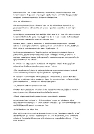 Com testemunhas - que, no caso, são sempre necessárias -, o subeditor descreveu para
Garotinho o cerne do que seria a reportagem e pediu-lhe uma entrevista. O ex-governador
respondeu, sem saber dos detalhes da investigação da revista:
- Não falo sobre bandidos.
Lírio, na mesma noite, insistiu com Paulo Fona, um dos assessores de imprensa do ex-
governador. Discorreu sobre os fatos em questão e quanto à necessidade de ouvir o pré-
candidato.
No dia seguinte, terça-feira 14, Fona telefonou para a redação de CartaCapital e informou que
Garotinho não falaria. Na quarta-feira 15, por volta das 19 horas, o redator-chefe insistia com
os assessores Fona e Peninha para ouvir o ex-governador.
Enquanto seguia a conversa, e se tratava da possibilidade de uma entrevista, chegava à
redação de CartaCapital uma liminar expedida pelo juiz Marcelo Oliveira da Silva, da 21ª Vara
Cível, com ação indenizatória contra a revista (leia à página 31).
No despacho, Oliveira adianta: "Ficando, desde já, INTIMADA de que deverá abster-se
publicamente, perante a imprensa escrita e falada, e ainda pela internet, o conteúdo de
quaisquer gravações ou fitas, ou ainda transcrições ou escritos, relativos a interceptações de
ligações telefônicas dos autores".
Na liminar, o juiz estipulava uma multa de R$ 100 mil por dia em caso da divulgação. O
redator-chefe, Bob Fernandes, observou ao assessor Peninha:
- Mas como é que vocês fazem de conta que tratam de uma entrevista enquanto pedem à
Justiça uma liminar para impedir a publicação de uma reportagem?
Os assessores disseram não ter informação alguma sobre a liminar. O redator-chefe disse
ainda que a reportagem não se baseava em fitas, e sim numa entrevista e em fatos revelados
por Guilherme Freire. O assessor Fona mostrou-se surpreso:
- Ah, não são fitas? É uma entrevista com ele?
Uma hora depois, Sérgio Lírio conversava com o assessor Peninha. Este, depois de informar
que estava com o presidenciável, a caminho da Paraíba, sugeriu:
- Mande perguntas detalhadas por escrito que o governador irá responder.
Dez perguntas foram enviadas, às 23h19 para o Hotel Tambaú, em João Pessoa (PB). A
recepção confirmou a chegada do fax em perfeitas condições, o que foi reconfirmado por volta
das 11h30 da manhã seguinte pelo assessor Fona:
- O fax já está com ele. Vão te ligar.
Cinco telefonemas durante o dia, e sempre a mesma resposta: "Daqui a pouco alguém te liga".
Já às 17h30, sem que houvesse resposta alguma por parte de Garotinho, toca o telefone na
redação de CartaCapital. Alguém, que se identificou como o escrivão Benedito, da 21ª Vara
Cível, informou:
 