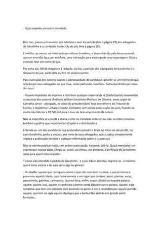 - O juiz expediu um outro mandado.
Dito isso, passou a transmitir por telefone o teor da petição (leia à página 29) dos advogados
de Garotinho e o conteúdo da decisão do juiz (leia à página 28).
É inédito, ao menos na história do jornalismo brasileiro, e desconhecido pela lei processual,
que um escrivão faça, por telefone, uma intimação para embargo de uma reportagem. Dizia o
escrivão falar em nome do juiz.
Por volta das 18h30 chegaram à redação, via fax, a petição dos advogados de Garotinho e o
despacho do juiz, parte dele escrito de próprio punho.
Para ilustração dos leitores quanto à personalidade do candidato, adiante-se um trecho do que
solicitaram seus advogados ao juiz. Que, neste particular, indeferiu. Pediu Garotinho por meio
dos seus:
- Fiquem impedidos de imprimir e distribuir qualquer material da ré (CartaCapital) envolvendo
as pessoas dos autores (Anthony William Garotinho Matheus de Oliveira, Jonas Lopes de
Carvalho Júnior - advogado, ex-sócio do presidenciável, hoje conselheiro do Tribunal de
Contas, e Waldemar Linhares Duarte, contador) sem prévia autorização do juízo, fixando-se
multa não inferior a R$ 500 mil para o caso de descumprimento da ordem.
Não se especifica se a multa é diária, como no mandado anterior, ou não. A ordem envolvia
também a gráfica que imprime CartaCapital e a distribuidora.
Entenda-se: um dos candidatos que pretendem presidir o Brasil no início do século XXI, no
caso Garotinho, pediu a um juiz, por meio de seus advogados, que a Justiça simplesmente
impeça a publicação de toda e qualquer informação sobre a sua pessoa.
Não se admite publicar nada, sem prévia autorização. Inclusive, citá-lo. Quiçá mencionar um
espirro que tivesse dado. Chega-se, assim, ao clímax, aos píncaros, à perfeição do jornalismo
ideal para quem está no poder.
Tivesse sido atendido o pedido de Garotinho - e o juiz não o atendeu, registre-se - o máximo
que o leitor estaria a ler aqui seria algo no gênero:
- O cidadão, aquele que carrega no nome o que não mais tem na alma, o que já morou e
governou aquela cidade, cujo nome remete a um lugar que contém capim, plantas, vacas,
passarinhos, galinhas, carrapatos, fauna e flora, enfim, e que já habitou naquele palácio,
aquele, aquele, isso, aquele, é candidato a tomar conta daquele outro palácio. Aquele, o da
rampona, que tem uns soldados com baioneta na porta. E ele é candidato por aquele partido.
Aquele, que tem na sigla aquela ideologia que o barburdão alemão em grande parte
formulou...
 
