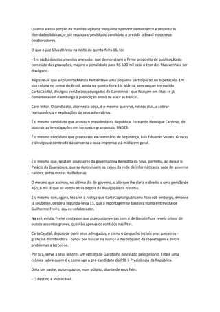 Quanto a essa porção da manifestação de inequívoco pendor democrático e respeito às
liberdades básicas, o juiz recusou o pedido do candidato a presidir o Brasil e dos seus
colaboradores.
O que o juiz Silva deferiu na noite da quinta-feira 16, foi:
- Em razão dos documentos anexados que demonstram o firme propósito de publicação do
conteúdo das gravações, majoro a penalidade para R$ 500 mil caso o teor das fitas venha a ser
divulgado.
Registre-se que a colunista Márcia Peltier teve uma pequena participação no espetáculo. Em
sua coluna no Jornal do Brasil, ainda na quinta-feira 16, Márcia, sem sequer ter ouvido
CartaCapital, divulgou versão dos advogados de Garotinho - que falavam em fitas - e já
comemoravam o embargo à publicação antes de ela ir às bancas.
Caro leitor. O candidato, ator nesta peça, é o mesmo que vive, nestes dias, a cobrar
transparência e explicações de seus adversários.
É o mesmo candidato que acusou o presidente da República, Fernando Henrique Cardoso, de
obstruir as investigações em torno dos grampos do BNDES.
É o mesmo candidato que gravou seu ex-secretário de Segurança, Luís Eduardo Soares. Gravou
e divulgou o conteúdo da conversa a toda imprensa e à mídia em geral.
É o mesmo que, relatam assessores da governadora Benedita da Silva, permitiu, ao deixar o
Palácio da Guanabara, que se destruíssem os cabos da rede de informática da sede do governo
carioca, entre outras malfeitorias.
O mesmo que assinou, no último dia de governo, o ato que lhe daria o direito a uma pensão de
R$ 9,6 mil. E que só voltou atrás depois da divulgação da história.
É o mesmo que, agora, fez crer à Justiça que CartaCapital publicaria fitas sob embargo, embora
já soubesse, desde a segunda-feira 13, que a reportagem se baseava numa entrevista de
Guilherme Freire, seu ex-colaborador.
Na entrevista, Freire conta por que gravou conversas com e de Garotinho e revela o teor de
outros assuntos graves, que não apenas os contidos nas fitas.
CartaCapital, depois de ouvir seus advogados, e como o despacho incluía seus parceiros -
gráfica e distribuidora - optou por buscar na Justiça o desbloqueio da reportagem e evitar
problemas a terceiros.
Por ora, serve a seus leitores um retrato de Garotinho pincelado pelo próprio. Esta é uma
crônica sobre quem é e como age o pré-candidato do PSB à Presidência da República.
Diria um padre, ou um pastor, num púlpito, diante de seus fiéis:
- O destino é implacável.
 