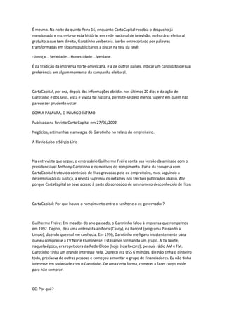 É mesmo. Na noite da quinta-feira 16, enquanto CartaCapital recebia o despacho já
mencionado e escrevia-se esta história, em rede nacional de televisão, no horário eleitoral
gratuito a que tem direito, Garotinho verberava. Verbo entrecortado por palavras
transformadas em slogans publicitários a piscar na tela da tevê:
- Justiça... Seriedade... Honestidade... Verdade.
É da tradição da imprensa norte-americana, e a de outros países, indicar um candidato de sua
preferência em algum momento da campanha eleitoral.
CartaCapital, por ora, depois das informações obtidas nos últimos 20 dias e da ação de
Garotinho e dos seus, vista e vivida tal história, permite-se pelo menos sugerir em quem não
parece ser prudente votar.
COM A PALAVRA, O INIMIGO ÍNTIMO
Publicada na Revista Carta Capital em 27/05/2002
Negócios, artimanhas e ameaças de Garotinho no relato do empreiteiro.
A Flavio Lobo e Sérgio Lírio
Na entrevista que segue, o empresário Guilherme Freire conta sua versão da amizade com o
presidenciável Anthony Garotinho e os motivos do rompimento. Parte da conversa com
CartaCapital tratou do conteúdo de fitas gravadas pelo ex-empreiteiro, mas, seguindo a
determinação da Justiça, a revista suprimiu os detalhes nos trechos publicados abaixo. Até
porque CartaCapital só teve acesso à parte do conteúdo de um número desconhecido de fitas.
CartaCapital: Por que houve o rompimento entre o senhor e o ex-governador?
Guilherme Freire: Em meados do ano passado, o Garotinho falou à imprensa que rompemos
em 1992. Depois, deu uma entrevista ao Boris (Casoy), na Record (programa Passando a
Limpo), dizendo que mal me conhecia. Em 1996, Garotinho me ligava insistentemente para
que eu comprasse a TV Norte Fluminense. Estávamos formando um grupo. A TV Norte,
naquela época, era repetidora da Rede Globo (hoje é da Record), possuía rádio AM e FM.
Garotinho tinha um grande interesse nela. O preço era US$ 6 milhões. Ele não tinha o dinheiro
todo, precisava de outras pessoas e começou a montar o grupo de financiadores. Eu não tinha
interesse em sociedade com o Garotinho. De uma certa forma, comecei a fazer corpo mole
para não comprar.
CC: Por quê?
 