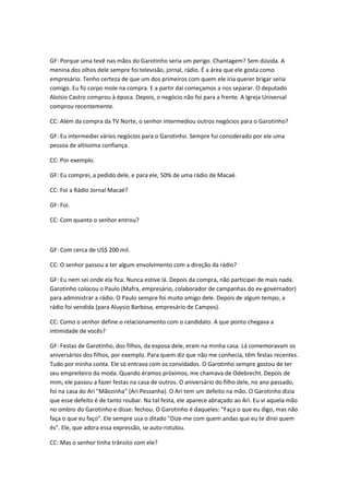 GF: Porque uma tevê nas mãos do Garotinho seria um perigo. Chantagem? Sem dúvida. A
menina dos olhos dele sempre foi televisão, jornal, rádio. É a área que ele gosta como
empresário. Tenho certeza de que um dos primeiros com quem ele iria querer brigar seria
comigo. Eu fiz corpo mole na compra. E a partir daí começamos a nos separar. O deputado
Aloísio Castro comprou à época. Depois, o negócio não foi para a frente. A Igreja Universal
comprou recentemente.
CC: Além da compra da TV Norte, o senhor intermediou outros negócios para o Garotinho?
GF: Eu intermediei vários negócios para o Garotinho. Sempre fui considerado por ele uma
pessoa de altíssima confiança.
CC: Por exemplo.
GF: Eu comprei, a pedido dele, e para ele, 50% de uma rádio de Macaé.
CC: Foi a Rádio Jornal Macaé?
GF: Foi.
CC: Com quanto o senhor entrou?
GF: Com cerca de US$ 200 mil.
CC: O senhor passou a ter algum envolvimento com a direção da rádio?
GF: Eu nem sei onde ela fica. Nunca estive lá. Depois da compra, não participei de mais nada.
Garotinho colocou o Paulo (Mafra, empresário, colaborador de campanhas do ex-governador)
para administrar a rádio. O Paulo sempre foi muito amigo dele. Depois de algum tempo, a
rádio foi vendida (para Aluysio Barbosa, empresário de Campos).
CC: Como o senhor define o relacionamento com o candidato. A que ponto chegava a
intimidade de vocês?
GF: Festas de Garotinho, dos filhos, da esposa dele, eram na minha casa. Lá comemoravam os
aniversários dos filhos, por exemplo. Para quem diz que não me conhecia, têm festas recentes.
Tudo por minha conta. Ele só entrava com os convidados. O Garotinho sempre gostou de ter
seu empreiteiro da moda. Quando éramos próximos, me chamava de Odebrecht. Depois de
mim, ele passou a fazer festas na casa de outros. O aniversário do filho dele, no ano passado,
foi na casa do Ari "Mãozinha" (Ari Pessanha). O Ari tem um defeito na mão. O Garotinho dizia
que esse defeito é de tanto roubar. Na tal festa, ele aparece abraçado ao Ari. Eu vi aquela mão
no ombro do Garotinho e disse: fechou. O Garotinho é daqueles: "Faça o que eu digo, mas não
faça o que eu faço". Ele sempre usa o ditado "Dize-me com quem andas que eu te direi quem
és". Ele, que adora essa expressão, se auto-rotulou.
CC: Mas o senhor tinha trânsito com ele?
 