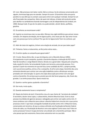 GF: Livre. Não precisava nem botar crachá. Abria e entrava. Se ele estivesse conversando com
alguém, terminava logo para me atender. Sempre foi assim. O Garotinho tinha uma porta
paralela na casa dele que eu sempre usava para entrar sem qualquer restrição. Sempre fui um
alto financiador das campanhas. Dele e de quem ele indicava. Já botei até escola de samba
para desfilar no sambódromo fazendo homenagem a ele (A Independentes de Cordovil, em
1994). Banquei tudo. O que ele me pediu e eu pude atender, atendi. Bonés, panfletos,
gasolina.
CC: Os senhores se encontravam onde?
GF: A gente se encontrava mais na casa dele. Ofereço meu sigilo telefônico para provar nossos
contatos. Em vésperas de eleição, ele me ligava quatro, cinco vezes por dia. Que amor é esse
com uma pessoa que mal se conhece? Por que ele me ligava tanto? Sem me conhecer, por
quê?
CC: Além de tratar de negócios, tinham uma relação de amizade, de sair para bater papo?
GF: Tínhamos. Íamos a restaurantes, ao Rio juntos várias vezes…
CC: O senhor ajudou na campanha para governador?
GF: E muito. Nessa última não, na que ele disputou com o Marcello Alencar (1994).
Principalmente na pré-campanha, quando o Garotinho disputou a indicação do PDT com o
Noel de Carvalho e o Jorge Roberto Silveira. Brizola era o governador. Naquela pré-campanha,
toda a ajuda foi minha. Saí arrecadando fundos com terceiros, procurando pessoas. Fiz o
possível. A partir do momento em que ele ficou como candidato do PDT, o próprio partido,
com sua estrutura política, entrou e fez a campanha. Aí já foi outra etapa. Garotinho deu uma
entrevista dizendo que ia entrar com uma ação trabalhista contra o Brizola por serviços
prestados sem remuneração. Eu quero uma cópia dessa ação para entrar com uma igual
contra o Garotinho. Os serviços que eu prestei para ele não foram pequenos, não, foram dos
grandes. E eu tenho provas disso. Quero mostrá-las.
CC: Quanto o senhor gastou ajudando o Garotinho?
GF: Dei muita, muita ajuda...
CC: Quando exatamente houve o rompimento?
GF: Depois da história da tevê. O Garotinho criou ali o que chamo de "secretaria da maldade".
O secretário, doutor Jonas Lopes, o subsecretário, Antonio Maurício Costa. Eram as duas
pessoas incumbidas de agenciar pessoas e advogados para entrar com ações contra mim. O
Jonas combinou com o Maurício para colocar a Receita Federal em cima de mim e que outros
processos viriam. E que havia conseguido mandado de prisão contra mim. O Maurício Costa,
conversando com terceiros, diz que eu estava sofrendo uma fiscalização da Receita Federal.
Como ele sabia, se a fiscalização da Receita é uma coisa sigilosa? Como vazou isso? Falar em
outros processos? Jonas é incapaz de tomar uma atitude sem o Garotinho participar. Não é
uma pessoa que tem autonomia. Nunca teve autonomia nem na casa dele.
 