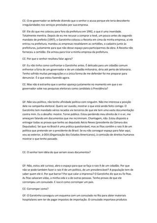 CC: O ex-governador se defende dizendo que o senhor o acusa porque ele teria descoberto
irregularidades nos serviços prestados por sua empresa.
GF: Ele diz que me colocou para fora da prefeitura em 1992, o que é uma inverdade.
Totalmente mentira. Depois de eu me recusar a comprar a tevê, um pouco antes do segundo
mandato de prefeito (1997), o Garotinho colocou a Receita em cima da minha empresa, aí ele
entrou na prefeitura, mandou as empresas revalidarem as certidões, o cadastro junto às
prefeituras, justamente para que não desse espaço para participarmos da obra. A Receita não
forneceu a certidão. Ele armou para tirar a minha empresa da prefeitura.
CC: Por que o senhor resolveu falar agora?
GF: Eu não tinha como confrontar o Garotinho antes. É delicado para um cidadão comum
enfrentar a fúria de um governador e de um cidadão milionário, diria até perto de bilionário.
Tenho sofrido muitas perseguições e a única forma de me defender foi me preparar para
denunciar. É o que estou fazendo agora.
CC: Mas não é estranho que o senhor apareça justamente no momento em que o ex-
governador sobe nas pesquisas eleitorais como candidato à Presidência?
GF: Não sou político, não tenho afinidade política com ninguém. Não me interessa a posição
dele na campanha eleitoral. Quero ser ouvido, mostrar o que está sendo feito comigo. O
Garotinho tem mandado vários recados via terceiros de que ele tem uma vasta documentação
contra mim. Eu o desafio: mostre. Torne público. Estou perdendo meu direito de ir e vir, me
ameaçam falando em documentos que me incriminam. Chantagem, não. Estou disposto a
entregar todas as provas que tenho ao deputado Aécio Neves (presidente da Câmara dos
Deputados). Sei que no Brasil é uma prática questionável, mas as fitas contêm o raio X de um
político que pretende ser o presidente do Brasil. Se eu não conseguir espaço para falar aqui,
vou ao exterior, à OEA (Organização dos Estados Americanos), à comissão de direitos humanos
mostrar o que tenho passado.
CC: O senhor tem idéia do que seriam esses documentos?
GF: Não, estou até curioso, abro o espaço para que se faça o raio X de um cidadão. Por que
não se pode também fazer o raio X de um político, de um presidenciável? A população tem de
saber quem ele é. Por que barrar? Por que calar a imprensa? O Garotinho diz que eu fiz fitas.
As fitas salvaram vidas, a minha vida e a de outras pessoas. Tenho provas de que ele
corrompeu um consulado. E isso é como corromper um país.
CC: Corromper como?
GF: O Garotinho conseguiu um esquema com um consulado no Rio para obter materiais
hospitalares sem ter de pagar impostos de importação. O consulado importava produtos
 