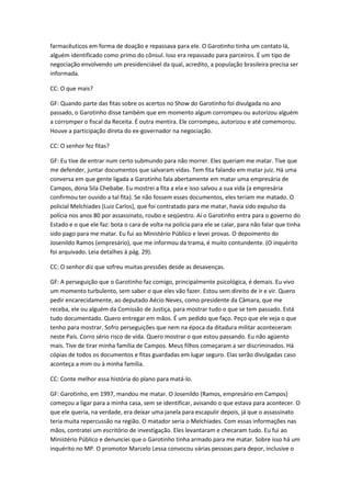 farmacêuticos em forma de doação e repassava para ele. O Garotinho tinha um contato lá,
alguém identificado como primo do cônsul. Isso era repassado para parceiros. É um tipo de
negociação envolvendo um presidenciável da qual, acredito, a população brasileira precisa ser
informada.
CC: O que mais?
GF: Quando parte das fitas sobre os acertos no Show do Garotinho foi divulgada no ano
passado, o Garotinho disse também que em momento algum corrompeu ou autorizou alguém
a corromper o fiscal da Receita. É outra mentira. Ele corrompeu, autorizou e até comemorou.
Houve a participação direta do ex-governador na negociação.
CC: O senhor fez fitas?
GF: Eu tive de entrar num certo submundo para não morrer. Eles queriam me matar. Tive que
me defender, juntar documentos que salvaram vidas. Tem fita falando em matar juiz. Há uma
conversa em que gente ligada a Garotinho fala abertamente em matar uma empresária de
Campos, dona Sila Chebabe. Eu mostrei a fita a ela e isso salvou a sua vida (a empresária
confirmou ter ouvido a tal fita). Se não fossem esses documentos, eles teriam me matado. O
policial Melchiades (Luiz Carlos), que foi contratado para me matar, havia sido expulso da
polícia nos anos 80 por assassinato, roubo e seqüestro. Aí o Garotinho entra para o governo do
Estado e o que ele faz: bota o cara de volta na polícia para ele se calar, para não falar que tinha
sido pago para me matar. Eu fui ao Ministério Público e levei provas. O depoimento do
Josenildo Ramos (empresário), que me informou da trama, é muito contundente. (O inquérito
foi arquivado. Leia detalhes à pág. 29).
CC: O senhor diz que sofreu muitas pressões desde as desavenças.
GF: A perseguição que o Garotinho faz comigo, principalmente psicológica, é demais. Eu vivo
um momento turbulento, sem saber o que eles vão fazer. Estou sem direito de ir e vir. Quero
pedir encarecidamente, ao deputado Aécio Neves, como presidente da Câmara, que me
receba, ele ou alguém da Comissão de Justiça, para mostrar tudo o que se tem passado. Está
tudo documentado. Quero entregar em mãos. É um pedido que faço. Peço que ele veja o que
tenho para mostrar. Sofro perseguições que nem na época da ditadura militar aconteceram
neste País. Corro sério risco de vida. Quero mostrar o que estou passando. Eu não agüento
mais. Tive de tirar minha família de Campos. Meus filhos começaram a ser discriminados. Há
cópias de todos os documentos e fitas guardadas em lugar seguro. Elas serão divulgadas caso
aconteça a mim ou à minha família.
CC: Conte melhor essa história do plano para matá-lo.
GF: Garotinho, em 1997, mandou me matar. O Josenildo (Ramos, empresário em Campos)
começou a ligar para a minha casa, sem se identificar, avisando o que estava para acontecer. O
que ele queria, na verdade, era deixar uma janela para escapulir depois, já que o assassinato
teria muita repercussão na região. O matador seria o Melchiades. Com essas informações nas
mãos, contratei um escritório de investigação. Eles levantaram e checaram tudo. Eu fui ao
Ministério Público e denunciei que o Garotinho tinha armado para me matar. Sobre isso há um
inquérito no MP. O promotor Marcelo Lessa convocou várias pessoas para depor, inclusive o
 