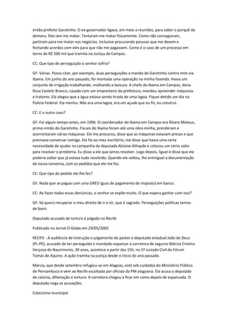 então prefeito Garotinho. O ex-governador ligava, em meio a reuniões, para saber o porquê da
demora. Eles iam me matar. Tentaram me matar fisicamente. Como não conseguiram,
partiram para me matar nos negócios. Inclusive procurando pessoas que me devem e
fechando acordos com eles para que não me pagassem. Como é o caso de um processo em
torno de R$ 500 mil que tramita na Justiça de Campos.
CC: Que tipo de perseguição o senhor sofria?
GF: Várias. Posso citar, por exemplo, duas perseguições a mando de Garotinho contra mim via
Ibama. Em junho do ano passado, foi montada uma operação na minha fazenda. Havia um
conjunto de irrigação trabalhando, molhando a lavoura. A chefe do Ibama em Campos, dona
Rosa Castelo Branco, casada com um empreiteiro da prefeitura, mandou apreender máquinas
e tratores. Ela alegou que a água estava sendo tirada de uma lagoa. Fiquei detido um dia na
Polícia Federal. Ela mentiu. Não era uma lagoa, era um açude que eu fiz, eu construí.
CC: E o outro caso?
GF: Foi algum tempo antes, em 1996. O coordenador do Ibama em Campos era Álvaro Mateus,
primo-irmão do Garotinho. Fiscais do Ibama foram até uma obra minha, prenderam e
acorrentaram várias máquinas. Ele me procurou, disse que as máquinas estavam presas e que
precisava conversar comigo. Ele foi ao meu escritório, me disse que havia uma certa
necessidade de ajudar na campanha da deputada Alcione Athayde e colocou um certo valor
para resolver o problema. Eu disse a ele que íamos resolver. Logo depois, liguei e disse que ele
poderia voltar que já estava tudo resolvido. Quando ele voltou, lhe entreguei a documentação
da nossa conversa, com os pedidos que ele me fez.
CC: Que tipo de pedido ele lhe fez?
GF: Nada que se pague com uma GRED (guia de pagamento de imposto) em banco.
CC: Ao fazer todas essas denúncias, o senhor se expõe muito. O que espera ganhar com isso?
GF: Só quero recuperar o meu direito de ir e vir, que é sagrado. Perseguições políticas temos
de banir.
Deputado acusado de tortura é julgado no Recife
Publicado no Jornal O Globo em 29/05/2002
RECIFE - A audiência de instrução e julgamento do pastor e deputado estadual João de Deus
(PL-PE), acusado de ter perseguido e mandado espancar a corretora de seguros Márcia Cristina
Verçosa do Nascimento, 30 anos, acontece a partir das 15h, no 5º Juizado Civil do Fórum
Tomás de Aquino. A ação tramita na justiça desde o início do ano passado.
Márcia, que desde setembro refugiou-se em Alagoas, está sob cuidados do Ministério Público
de Pernambuco e vem ao Recife escoltada por oficiais da PM alagoana. Ela acusa o deputado
de calúnia, difamação e tortura. A corretora chegou a ficar em coma depois de espancada. O
deputado nega as acusações.
Catecismo municipal
 