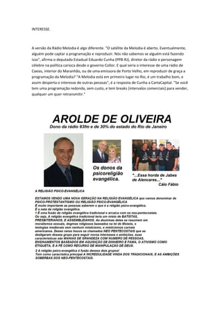 INTERESSE.
A versão da Rádio Melodia é algo diferente. "O satélite da Melodia é aberto. Eventualmente,
alguém pode captar a programação e reproduzir. Nós não sabemos se alguém está fazendo
isso", afirma o deputado Estadual Eduardo Cunha (PPB-RJ), diretor da rádio e personagem
célebre na política carioca desde o governo Collor. E qual seria o interesse de uma rádio de
Caxias, interior do Maranhão, ou de uma emissora de Porto Velho, em reproduzir de graça a
programação da Melodia? "A Melodia está em primeiro lugar no Rio, é um trabalho bom, e
assim desperta o interesse de outras pessoas", é a resposta de Cunha a CartaCapital. "Se você
tem uma programação redonda, sem custo, e tem breaks (intervalos comerciais) para vender,
qualquer um quer retransmitir."
 