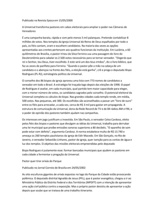 Publicado na Revista Epoca em 15/05/2000
A Universal transforma pastores em cabos eleitorais para ampliar o poder nas Câmaras de
Vereadores
É uma campanha barata, rápida e com pelo menos 5 mil palanques. Pretende contabilizar 8
milhões de votos. Nos templos da Igreja Universal do Reino de Deus espalhados por todo o
país, os fiéis cantam, oram e escolhem candidatos. Na maioria das vezes as opções
apresentadas aos crentes pertencem aos quadros funcionais da instituição. Em Luziânia, a 60
quilômetros de Brasília, o pastor Irineu da Silva Ferreira usa uma passagem do livro do
Deuteronômio para cabalar os 2.500 votos necessários para se tornar vereador. "Elegerás que
rei o Senhor, teu Deus, tiver escolhido. E este será um dos teus irmãos", diz o livro bíblico, que
faz as vezes de panfleto para Ferreira. "Quando o pastor põe a mão na cabeça de um
candidato e o abençoa na frente dos fiéis, a eleição está ganha", crê e prega o deputado Bispo
Rodrigues (PL-RJ), estrategista político da Universal.
O conselho dos 86 bispos da igreja aprovou uma lista com 773 nomes de candidatos a
vereador em todo o Brasil. A estratégia foi traçada logo depois das eleições de 1998. O papel
de Rodrigues é avaliar, em cada município, qual partido tem maior capacidade para eleger,
com o menor número de votos, os candidatos sagrados pelo conselho. O potencial eleitoral da
Universal completa os cálculos do bispo. Nas grandes cidades cada templo rende, em média,
500 votos. Nas pequenas, até 300. Os escolhidos são aconselhados a passar um "livro de ouro"
entre os fiéis para arrecadar, a cada vez, cerca de R$ 3 mil para gastar em propaganda. A
estrutura de comunicação da Universal, dona da Rede Record de TV e de 84 rádios AM e FM, e
o poder de opinião dos pastores também ajudam nas campanhas.
Os interesses em jogo justificam a investida. Em São Paulo, o vereador Celso Cardoso, eleito
pelos fiéis dos bispos e pastores que divulgam as idéias da Universal, trabalha para derrubar
uma lei municipal que proíbe emissões sonoras superiores a 80 decibéis. "O aparelho de som
pode estar com defeito", argumenta Cardoso. A norma estabelece multa de R$ 13.740 e
ameaça os 260 templos paulistanos da igreja de Edir Macedo. Em São Gonçalo, no Rio de
Janeiro, o vereador Sebastião Linhares, pastor da igreja, quer isenção para as contas de água e
luz dos templos. O objetivo das missões eleitorais empreendidas pelo deputado
Bispo Rodrigues é justamente esse: formar bancadas municipais que ajudem os pastores em
cada cidade a fermentar a pregação da Universal.
Pastor quer tirar orixás do Parque
Publicado no Jornal Correio de Brasilia em 24/05/2002
As oito esculturas gigantes de orixás expostas no lago do Parque da Cidade estão provocando
polêmica. O deputado distrital Agnaldo de Jesus (PFL), que é pastor evangélico, chegou a ir ao
Ministério Público do Distrito Federal e dos Territórios (MPDFT) com a intenção de apresentar
uma ação civil pública contra a exposição. Mas o próprio pastor desistiu de apresentar a ação
depois que soube que se tratava de uma trabalho itinerante.
 