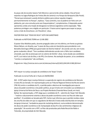 As peças são do escultor baiano Tatti Moreno e percorrerão várias cidades. Elas já foram
expostas na Lagoa Rodrigues de Freitas (Rio de Janeiro) e no Parque do Ibirapuera (São Paulo).
"Pensei que estivessem usando dinheiro público para colocar aquelas imagens
permanentemente no Parque", explicou. "Caso contrária, isso só poderia ser feito com um
plebiscito, por uma consulta junto aos frequentadores", complementou. O deputado-pastor
apresentou ainda uma moção de desagravo na Câmara Legislativa contra exposição. "Não
podemos privilegiar uma religião em particular. E havia outros lugares para expor as peças,
como o Vale do Amanhecer, em Planaltina", disse.
PASTOR PEDE QUE "POVO DE DEUS" VOTE EM GAROTINHO
Publicado no NOTICIAS.TERRA em 12-08-2002
O pastor Silas Malafaia pediu, durante pregação sobre um trio elétrico, em frente ao ginásio
Nilson Nélson, em Brasília, que "o povo de Deus vote em Garotinho para presidente e em
Benedito Domingos (PPB) para governador do Distrito Federal". De acordo com ele, tem muita
gente roubando o Brasil. "Tem candidato defendendo acordo com o FMI e tem candidato
amasiado, que não se preocupa com os valores da família", disse, numa alusão aos candidatos
do PT, Luiz Inácio Lula da Silva, e do PPS, Ciro Gomes. Na avaliação do pastor, só os candidatos
"crentes e competentes" são confiáveis.
Original em: http://noticias.terra.com.br/eleicoes/interna/0,5625,OI41345-EI382,00.html
PDT requer na Justiça cassação da candidatura do 'bispo' Crivela
Publicado no Jornal Folha de S. Paulo em 04/09/2002
RIO - O PDT pediu hoje à Justiça Eleitoral a suspensão do registro da candidatura de Marcelo
Crivela (PL) ao Senado. Em representação junto ao Tribunal Regional Eleitoral do Rio de Janeiro
(TRE-RJ) contra o candidato do PL, o partido pede a abertura de investigação para apurar
abuso do poder econômico e do poder político, já que Crivela vem vinculado sua candidatura à
Igreja Universal do Reino de Deus e ao Projeto Nordeste (Fazenda Nova Canaã, em Irecê,
Bahia). Na representação, o PDT alega que o candidato do PL - sobrinho do 'bispo' Edir Macedo
- "notória e abusivamente ostenta o abuso do poder econômico como nas fitas de vídeo que
panfleta". O candidato ao Senado pelo PDT, Carlos Lupi informou que o partido recebeu cópia
de uma fita de vídeo em que os seguidores de Marcelo Crivela estão distribuindo em templos
da Igreja Universal, "verdadeiras peças de marketing eleitoral, numa evidente demonstração
de abuso do poder econômico e de manipulação da boa fé e dos sentimentos religiosos da
população". De acordo com o PDT, as fitas são produzidas pela Rede Record de Rádio e
Televisão, de propriedade de Edir Macedo.
 