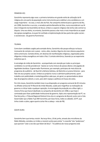 PRIMEIRA VEZ.
Garotinho representa algo novo: a primeira tentativa em grande estilo de utilização da fé
religiosa de uma parte da população como instrumento para viabilizar uma candidatura a um
cargo majoritário - no caso, o mais alto do País. Na campanha eleitoral para o governo do Rio,
em 1998, Garotinho e sua vice, a senadora petista Benedita da Silva, nunca esconderam sua fé
(ela é integrante da Assembléia de Deus), embora o aspecto religioso não tenha sido central na
disputa. Uma vez eleito, no entanto, Garotinho passou a dar mais e mais importância ao papel
das igrejas evangélicas, às quais foi confiada a implementação de boa parte das ações sociais -
e assistenciais - do governo fluminense.
TELINHA.
Como bom candidato ungido pela vontade divina, Garotinho não poupa esforços na busca
incessante de contato com o povo - como, aliás, manda o figurino do mais clássico populismo
latino-americano. Contato direto, em dezenas de manifestações religiosas, organizadas pelos
diligentes irmãos evangélicos em todo o País. E contato eletrônico, fazendo jus ao experiente
radialista que é.
A estratégia de mídia de Garotinho - acompanhada com atenção por todos os principais
candidatos na corrida presidencial - baseia-se numa mistura de passos óbvios e de jogadas de
legalidade duvidosa. O governador fluminense, por exemplo, participou de meia dúzia de
programas de auditório - de Raul Gil a Adriane Galisteu, de Ratinnho a Luciana Gimenez - para
falar de seus projetos sociais. Embora os próprios nunca o admitam publicamente, quem
trabalha com publicidade e marketing político sabe que, em geral, os apresentadores desse
tipo de programa cobram, e caro, para abrir espaço a políticos em busca de votos.
Por três meses, Garotinho também teve à sua disposição um programa semanal de 45 minutos
na afiliada carioca da TV Record do irmão Macedo, usado para magnificar as realizações do
governo e criticar toda e qualquer oposição. A encarregada da produção era a Blue Light, a
mesma firma que havia trabalhado na campanha de Garotinho em 1998, e que hoje é
contratada para fazer publicidade institucional do governo. Após uma representação do PT, no
final de junho, o Tribunal Regional Eleitoral tirou do ar o programa da Record, junto com o Fala
Governador que a Rádio Tupi AM transmitia, por duas horas, todos os sábados. (O PT, que
tinha criado a cobra, agora queria cortar-lhe a cabeça - nota de PB)
GOLPE DURO.
Garotinho bem que tentou resistir. Na terça-feira, 19 de junho, através dos microfones da
Rádio Melodia, convidou os irmãos a rezarem juntos para evitar "a covardia" dos "poderosos"
que queriam "calar a voz dos que falam de Deus". "A audiência do nosso programa está
 