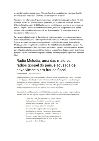 crescendo", explicou o governador. "Eles vão ficando preocupados, isso incomoda. Eles têm
receio que essas palavras do Garotinho toquem o coração do povo."
As orações não adiantaram. O que mais chamou a atenção no dia do julgamento do TRE foi a
presença, na bancada de advogados do governador, do ex-secretário de Justiça, Antônio
Oliboni, afastado em abril de 2000 após renovar, sem licitação, o contrato do governo com a
Brasal, a empresa do rei das quentinhas Jair Coelho, da qual o advogado era sócio. No site
no.com, está registrado o comentário de um desembargador: "O governante deveria se
assessorar de melhor equipe".
Para as aspirações eleitorais de Garotinho, no entanto, um golpe bem mais duro seria uma
eventual decisão da Justiça Eleitoral proibindo a transmissão de A Paz do Senhor Governador.
Trata-se, em teoria, de um programa jornalístico, conduzido pelo próprio dono da Rádio
Melodia, o pastor evangélico Francisco Silva, deputado federal (antes do PST e agora do PL),
empresário (fez dinheiro com o laboratório que produzia o Atalaia Jurubeba, popular remédio
para o fígado), radialista, ex-secretário e aliado de todas as horas do governador. Na prática, o
programa resume-se a um monólogo de Garotinho, interrompido pelos esporádicos améns de
Silva.
 