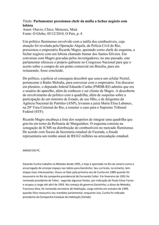 Título: Parlamentar pressionou chefe da máfia a fechar negócio com
lobista
Autor: Otavio, Chico; Menezes, Maiá
Fonte: O Globo, 05/12/2010, O País, p. 4
Um político fluminense envolvido com a máfia dos combustíveis, cuja
atuação foi revelada pela Operação Alquila, da Polícia Civil do Rio,
pressionou o empresário Ricardo Magro, apontado como chefe do esquema, a
fechar negócio com um lobista chamado Itamar dos Santos Silveira. Em
conversas com Magro gravadas pelos investigadores, no ano passado, este
parlamentar ofereceu o próprio gabinete no Congresso Nacional para que o
acerto sobre a compra de um ponto comercial em Brasília, para um
restaurante, fosse concluído.
Do político, a polícia só conseguiu descobrir que usava um celular Nextel,
pertencente à Rádio Melodia, para conversar com o empresário. Em discurso
em plenário, o deputado federal Eduardo Cunha (PMDB-RJ) admitiu que era
o usuário do aparelho, além de conhecer e ser cliente de Magro. A descoberta
do envolvimento do político com a quadrilha, além de suspeitas sobre a
participação de um ministro de Estado, de seu filho, e de dirigentes da
Agência Nacional de Petróleo (ANP), levaram a juíza Maria Elisa Lubanco,
na 20ª Vara Criminal do Rio, a remeter o caso para o Supremo Tribunal
Federal (STF).
Ricardo Magro encabeça a lista dos suspeitos de integrar uma quadrilha que
gravita em torno da Refinaria de Manguinhos. O esquema consiste na
sonegação de ICMS na distribuição de combustíveis no mercado fluminense.
De acordo com fiscais da Secretaria estadual de Fazenda, a fraude
representaria um rombo anual de R$162 milhões na arrecadação estadual.
AMIGO DO PC.
Eduardo Cunha trabalha na Melodia desde 1995, e hoje é apontado no Rio de Janeiro como o
encarregado de arranjar espaço nas rádios para Garotinho. Seu currículo, no entanto, tem
etapas mais interessantes. Ouviu-se falar pela primeira vez de Cunha em 1989 quando foi
tesoureiro no Rio da campanha presidencial de Fernando Collor. Em fevereiro de 1991 foi
nomeado presidente da Telerj - segundo algumas fontes, por indicação de Paulo César Farias -
e ocupou o cargo até abril de 1993. No começo do governo Garotinho, o dono da Melodia,
Francisco Silva, foi nomeado secretário de Habitação, cargo extinto em outubro de 1999,
quando Silva reassumiu seu mandato parlamentar; enquanto isso, Cunha foi indicado
presidente da Companhia Estadual de Habitação (Cehab).
 