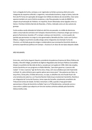 Com a chegada de Cunha, começou a ser registrada na Cehab a presença diária de outro
integrante do esquema collorido: o argentino, naturalizado brasileiro, Jorge La Salvia, testa-de-
ferro de PC Farias em operações de lavagem de milhões de dólares do narcotráfico. Este nome
aparece também em outra história escabrosa, a das fitas gravadas na sede do BNDES na
véspera da privatização da Telebrás: no inquérito, foram detectadas várias ligações entre La
Salvia e Temílson Antônio Barreto de Resende, o Telmo, indiciado como um dos autores do
grampo.
Cunha acabou sendo afastado da Cehab em abril do ano passado, no roldão de denúncias
sobre a enxurrada de contratos sem licitação e favorecimento a empresas amigas que varreu o
governo fluminense, levando o PT a romper a aliança com Garotinho - o único quadro do
partido que permanece no cargo é a vice-governadora, Benedita da Silva. Junto com Cunha e
Oliboni, a degola no primeiro escalão atingiu vários integrantes da chamada Turma do
Chuvisco, um fechado grupo de amigos e colaboradores que acompanha Garotinho desde as
primeiras experiências políticas em Campos - chuvisco é um doce de ovo típico daquela cidade.
NÃO ROUBARÁS.
Entre eles, está Carlos Augusto Siqueira, presidente da poderosa Empresa de Obras Públicas do
Estado, e Ranulfo Vidigal, presidente da Agência Reguladora dos Serviços Públicos Concedidos
(Asep) e ex-prefeito de São João da Barra, cassado por corrupção em 1996. Além das orações,
ensina Garotinho em seu programa na Rádio Melodia, "para bem governar, é preciso não
roubar". E mais: é preciso "agir de forma clara, limpa, sem essa safadeza que está imperando
no Brasil. Aí, sobra dinheiro para a gente aplicar para nosso povo". Das palavras aos fatos, na
terça-feira, 10 de julho, O Globo denunciou, na capa, os detalhes de uma fraude fiscal e de
uma tentativa de suborno a um fiscal da Receita Federal que envolveriam Garotinho, Rosinha e
um integrante da Turma do Chuvisco, Jonas Lopes de Carvalho, atualmente conselheiro do
Tribunal de Contas do Estado. Os fatos remontam a 1995, quando o hoje governador
apresentava o Show do Garotinho na Rádio Tupi e na TV Bandeirantes, sorteando carros e
casas entre o público que adquiria um livro de receitas culinárias editado pela Garotinho
Editora Gráfica Ltda.
 