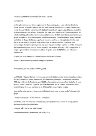 EVANGÉLICOS DEFINEM DESTINOS DA VERBA SOCIAL
Elvira Lobato
Anthony Garotinho, que deixou o governo do Rio para disputar a presi- dência, distribuiu
R$100 milhões a famílias carentes nos três anos em que administrou o Estado. A verba gasta
com o Cheque Cidadão equivale a 23% do total investido em segurança pública e a quase três
vezes as despesas com reforma de escolas. Em 2000, uma inspeção do Tribunal de Contas do
Estado no Cheque Cidadão mostrou uma predominância de 85% das indicações de famílias por
igrejas evangélicas, principalmente da Assembléia de Deus. O pastor Geraldo Milato, da Igreja
Metodista de Duque de Caxias, nega haver esquema político na indicação das famílias e diz
que as igrejas estão à frente do programa porque só elas se dispõem a trabalhar sem
remuneração. Garotinho privilegiou as ações de impacto imediato e efeito na mídia. Abriu sete
restaurantes populares (três na última semana), que servem refeições a R$1. Para manter o
preço, a governadora Benedita da Silva terá de gastar cerca de R$700 mil por mês com o
subsídio. [e]
Original em: http://www.uol.com.br/folha/brasil/ult96u31078.shl
Pastor: 208 mil fiéis farão boca de urna para Garotinho
Publicado no Jornal O Globo em 04/07/2002
SÃO PAULO - O pastor Samuel Ferreira, representante da Convenção Nacional das Assembléias
de Deus, afirmou há pouco em discurso, durante almoço de apoio a de Anthony Garotinho
(PSB) à presidência da República, que há 208 mil pessoas inscritas para fazer trabalho de boca
de urna para o candidato. O pastor, que é de Madureira, Rio de Janeiro, integra uma ala da
Assembléia de Deus que reúne cerca de 30% dos fiéis dessa religião no país.
Segundo Ferreira, que se retirou em seguida do almoço, essas pessoas serão 'visitadas' pela
igreja.
- Vamos fazer o que a lei não impede - completou.
Garotinho ainda não falou aos cerca de 300 pastores de diversas partes do país que estão
reunidos num hotel em São Paulo.
POR QUE NÃO VOTAR EM GAROTINHO
Publicado na Revista Carta Capital em 20/05/2002
 