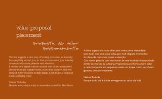 value proposal placement The line suggests a new way of looking at routine, an intensity for everything around you, so that you can savor your everday moments with more pleasure and attention. It creates new signals with its unusual way of use transported directly from the culinary world. It provides comfort and well-being at every moment, in little things: a soft touch, a delicious scent, a relaxing color. Natura Tododia, Because every day is a day to surrender yourself to life's flavor. 