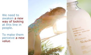 We need to awaken  a new way of looking  at this line in people.  To make them perceive  a new value . 