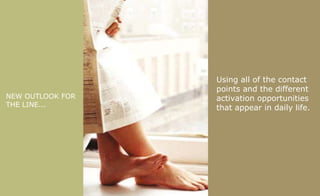 NEW OUTLOOK FOR THE LINE... Using all of the contact points and the different activation opportunities   that appear in daily life.  