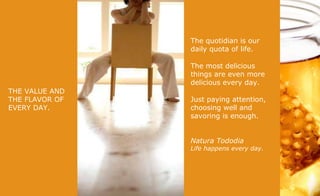 THE VALUE AND THE FLAVOR OF EVERY DAY. The quotidian is our daily quota of life.  The most delicious things are even more delicious every day. Just paying attention, choosing well and savoring is enough. Natura Tododia Life happens every day. 