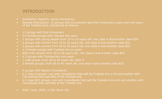 INTRODUCTION Qualitative research: group discussions Sample Distribution: 15 groups with Consultants and End Consumers (users and non-users of the Tododia line), distributed as follows: 11 groups with End Consumers b 6 female groups with Tododia line users 2 groups with young people from 15 to 19 years old: one class A and another class B2C 2 groups with women from 25 to 35 years old: one class A and another class B2C 2 groups with women from 40 to 50 years old: one class A and another class B2C b 2 female groups with Tododia line ex-users Both with women from 30 to 40 years old: one class A and another class B2C b 3 groups with Tododia line non-users 1 male group, from 30 to 40 years old, class A 2 female groups, from 30 to 40 years old, one class A and another class B2C 4 groups with Natura Consultants b 2 class A groups: one with Consultants that sell the Tododia line a lot and another with Consultants that sell little of the Tododia line b 2 class B2C groups: one with Consultants that sell the Tododia line a lot and another with Consultants that sell little of the Tododia line Date: June, 2005, in São Paulo city. 