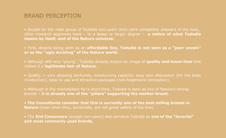 BRAND PERCEPTION Except for the male group of Tododia non-users (who were completely unaware of the line),  other research segments have – to a lesser or larger degree –  a notion of what Tododia means by itself, and of the Natura universe. First, despite being seen as an  affordable line, Tododia is not seen as a "poor cousin" or as the "ugly duckling" of the Natura world. Although still very "young", Tododia already enjoys an image of  quality and know-how  that makes it a  legitimate heir of Natura. Quality = very pleasing perfumes, moisturizing capacity, easy skin absorption (for the body moisturizer), easy to use and attractive packages (non-hegemonic perception). Although in the marketplace for a short time, Tododia is seen as one of Natura's strong-brands –  it is already one of the "pillars" supporting the mother-brand. The Consultants consider that this is currently one of the best selling brands in Natura  (even when they, personally, are not great sellers of the line). The  End Consumers  (except non-users) also perceive Tododia as  one of the "favorite" and most commonly used brands. 