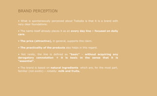 BRAND PERCEPTION What is spontaneously perceived about Tododia is that it is a brand with very clear foundations: The name itself already places it as an  every day line – focused on daily care. The price (attractive),  in general, supports this claim. The practicality of the products  also helps in this regard. Not rarely, the line is defined as  "basic"  –  without acquiring any derogatory connotation      it is basic in the sense that it is "essential". The brand is based on  natural ingredients  which are, for the most part, familiar (not exotic) – notably:  milk and fruits. 