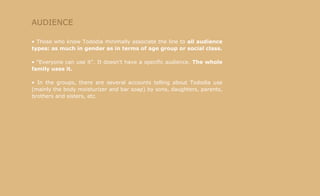 AUDIENCE Those who know Tododia minimally associate the line to  all audience types: as much in gender as in terms of age group or social class. "Everyone can use it". It doesn't have a specific audience.  The whole family uses it. In the groups, there are several accounts telling about Tododia use (mainly the body moisturizer and bar soap) by sons, daughters, parents, brothers and sisters, etc. 