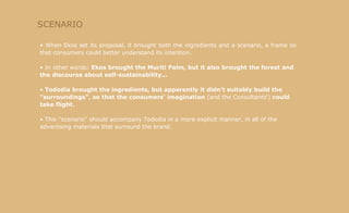 SCENARIO When Ekos set its proposal, it brought both the ingredients and a scenario, a frame so that consumers could better understand its intention. In other words:  Ekos brought the Muriti Palm, but it also brought the forest and the discourse about self-sustainability... Tododia brought the ingredients, but apparently it didn't suitably build the "surroundings", so that the consumers' imagination  (and the Consultants')  could take flight. This "scenario" should accompany Tododia in a more explicit manner, in all of the advertising materials that surround the brand. 