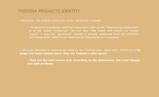 TODODIA PRODUCTS IDENTITY Moreover, the product names are rarely mentioned correctly: In general Consultants and final Consumers refer to the "macadamia moisturizer" or to the "peach moisturizer". No one says "Milk cream with peach", or "Grape Yogurt"    thus the "gourmand" identity is already weakened from the product's own designation, which is not observed by Consultants or Consumers. Although reference is continuously made to the "Tododia line", what really stands out is  its soaps and body moisturizers: they are Tododia's elite squad. They are the best known and, according to the statements, the most bought and sold products. 