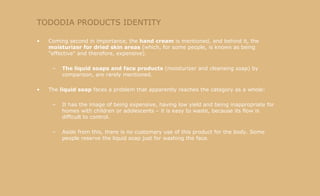 TODODIA PRODUCTS IDENTITY Coming second in importance, the  hand   cream  is mentioned, and behind it, the  moisturizer for dried skin areas  (which, for some people, is known as being "effective" and therefore, expensive). The liquid soaps and face products  (moisturizer and cleansing soap) by comparison, are rarely mentioned.  The  liquid soap  faces a problem that apparently reaches the category as a whole: It has the image of being expensive, having low yield and being inappropriate for homes with children or adolescents – it is easy to waste, because its flow is difficult to control.  Aside from this, there is no customary use of this product for the body. Some people reserve the liquid soap just for washing the face. 