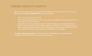 TODODIA PRODUCTS IDENTITY There is no pronunciation (coming from Consultants or Final Consumers) of a space opening for the  face moisturizer  to get established: There is no prevention concept; There is no argumentation in the sense that it is needed to moisturize the face in the winter or in the summer; Ultimately, the face moisturizer gets "caught" between 2 universes: that of Natura, which already has Chronos reigning and Faces in an honorable second place, and the universe of the Final Consumers, in which most of the time there isn't even the faintest notion that facial moisturizing is needed... The  face cleansing soap  isn't evident either. Consultants no longer offer the moisturizer and they offer the facial soap even less. 