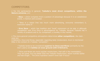 COMPETITORS For the participants in general,  Tododia's most direct competitors, within the Natura universe,  are: Ekos –  which competes from a position of advantage because it is an established brand, in fashion and coveted.  "Ekos is a brand that has much more advertising, everyone remembers it, everyone wants it". Erva Doce  – which has tradition and "loyal" consumers on its side    although competition with Erva Doce is advantageous for Tododia, because Tododia has a variety of products and is, by comparison, a novelty in the market. The more general competitive atmosphere determines  other competitors : the main ones are  O Boticário, Dove and Nivea, especially regarding body moisturizers. Avon is mentioned little in the context of a Tododia "competitor". Tododia tends to be considered  superior to   Dove and Nivea  (primarily by the line's users) and  battles on even ground with O Boticário. "Dove and Nivea are more popular moisturizers, that sell in the marketplace... They are good, but not better than the Tododia moisturizers, which hydrate better and last longer... The Dove hydration doesn't even last 4 hours". 