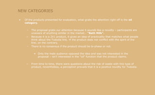 NEW CATEGORIES Of the products presented for evaluation, what grabs the attention right off is the  oil category. The proposal grabs our attention because it sounds like a novelty – participants are unaware of anything similar in the market -  "Bath Milk". Because it is a 2X1 product, it gives an idea of practicality that matches what people think about the Tododia line,    the product does not conflict with the spirit of the line; on the contrary, There is no consensus if the product should be bi-phase or not. Only the male audience opposed the idea and was not interested in the proposal – isn't interested in the "oil" function that the product claims. From time to time, there were questions about the risk of waste with this type of product, nevertheless, a perception prevails that it is a positive novelty for Tododia. 