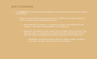 NEW CATEGORIES The  cologne  is the most controversial suggestion and tends to be opposed by the majority of participants: There is concern that the cologne would enter in conflict with the body moisturizer, which is the line's most representative product; Aside from this, the cologne is considered as neither very essential nor very quotidian, to the point of being added to the Tododia line; Apparently, the cologne evokes another kind of imagery (more nocturnal, more inspiring) which, on a symbolic level, departs from the practical side, which is what the majority of participants appears to associate to the Tododia line; Periodically, those that accept the idea of a cologne suggest something very fresh, very light and that above all is refreshing. 