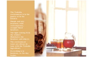 The Tododia environment is in the pantry or in the kitchen. Simple and airy locations, with contemporary, straight-lined furniture. The light coming from the window illuminates the furniture and objects The environment tones are always in tune with the Tododia ingredients Everything is in harmony, so the day begins. 